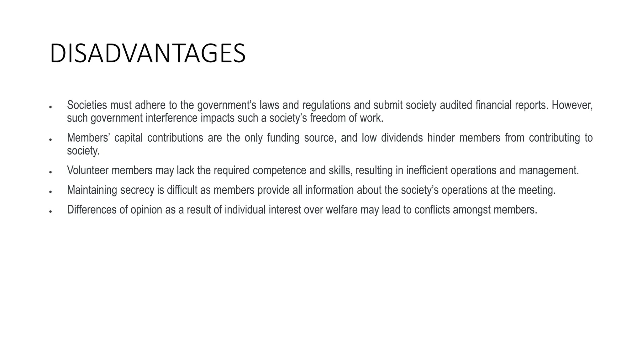 DISADVANTAGES
 Societies must adhere to the government’s laws and regulations and submit society audited financial reports. However,
such government interference impacts such a society’s freedom of work.
 Members’ capital contributions are the only funding source, and low dividends hinder members from contributing to
society.
 Volunteer members may lack the required competence and skills, resulting in inefficient operations and management.
 Maintaining secrecy is difficult as members provide all information about the society’s operations at the meeting.
 Differences of opinion as a result of individual interest over welfare may lead to conflicts amongst members.
 