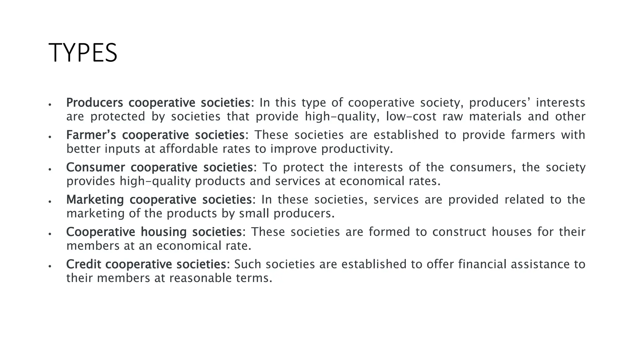 TYPES
 Producers cooperative societies: In this type of cooperative society, producers’ interests
are protected by societies that provide high-quality, low-cost raw materials and other
 Farmer’s cooperative societies: These societies are established to provide farmers with
better inputs at affordable rates to improve productivity.
 Consumer cooperative societies: To protect the interests of the consumers, the society
provides high-quality products and services at economical rates.
 Marketing cooperative societies: In these societies, services are provided related to the
marketing of the products by small producers.
 Cooperative housing societies: These societies are formed to construct houses for their
members at an economical rate.
 Credit cooperative societies: Such societies are established to offer financial assistance to
their members at reasonable terms.
 