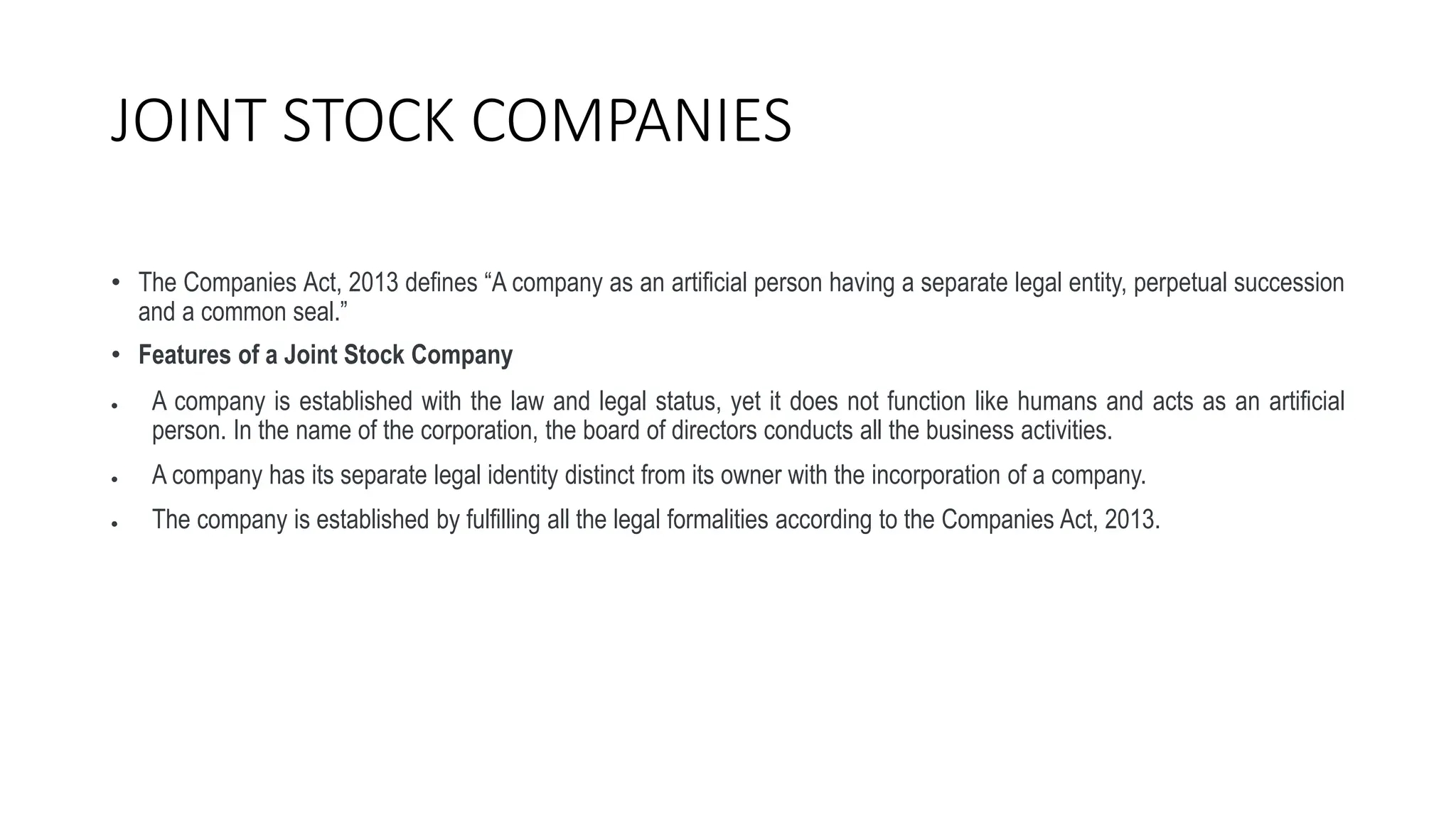 JOINT STOCK COMPANIES
• The Companies Act, 2013 defines “A company as an artificial person having a separate legal entity, perpetual succession
and a common seal.”
• Features of a Joint Stock Company
 A company is established with the law and legal status, yet it does not function like humans and acts as an artificial
person. In the name of the corporation, the board of directors conducts all the business activities.
 A company has its separate legal identity distinct from its owner with the incorporation of a company.
 The company is established by fulfilling all the legal formalities according to the Companies Act, 2013.
 