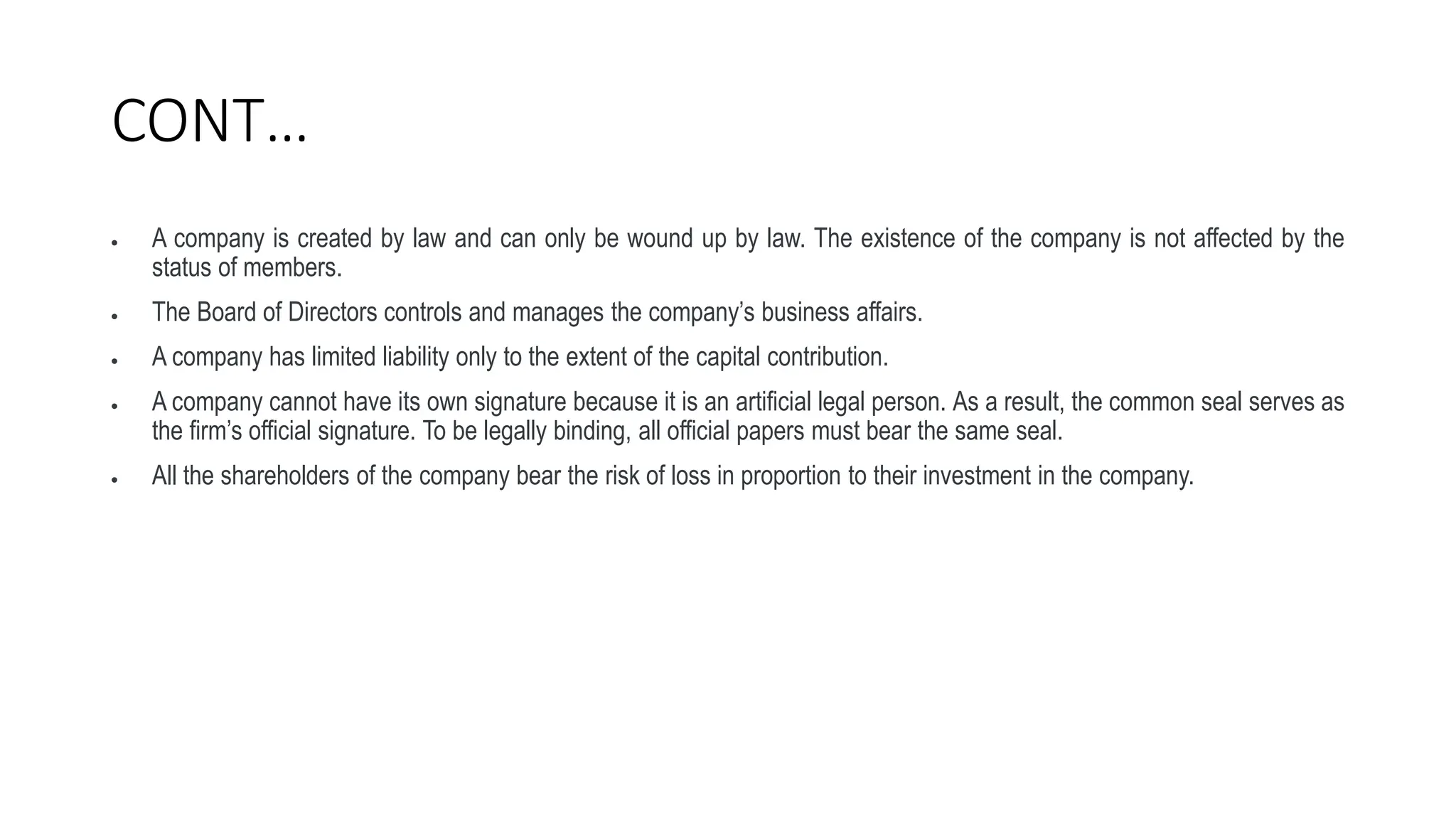 CONT…
 A company is created by law and can only be wound up by law. The existence of the company is not affected by the
status of members.
 The Board of Directors controls and manages the company’s business affairs.
 A company has limited liability only to the extent of the capital contribution.
 A company cannot have its own signature because it is an artificial legal person. As a result, the common seal serves as
the firm’s official signature. To be legally binding, all official papers must bear the same seal.
 All the shareholders of the company bear the risk of loss in proportion to their investment in the company.
 