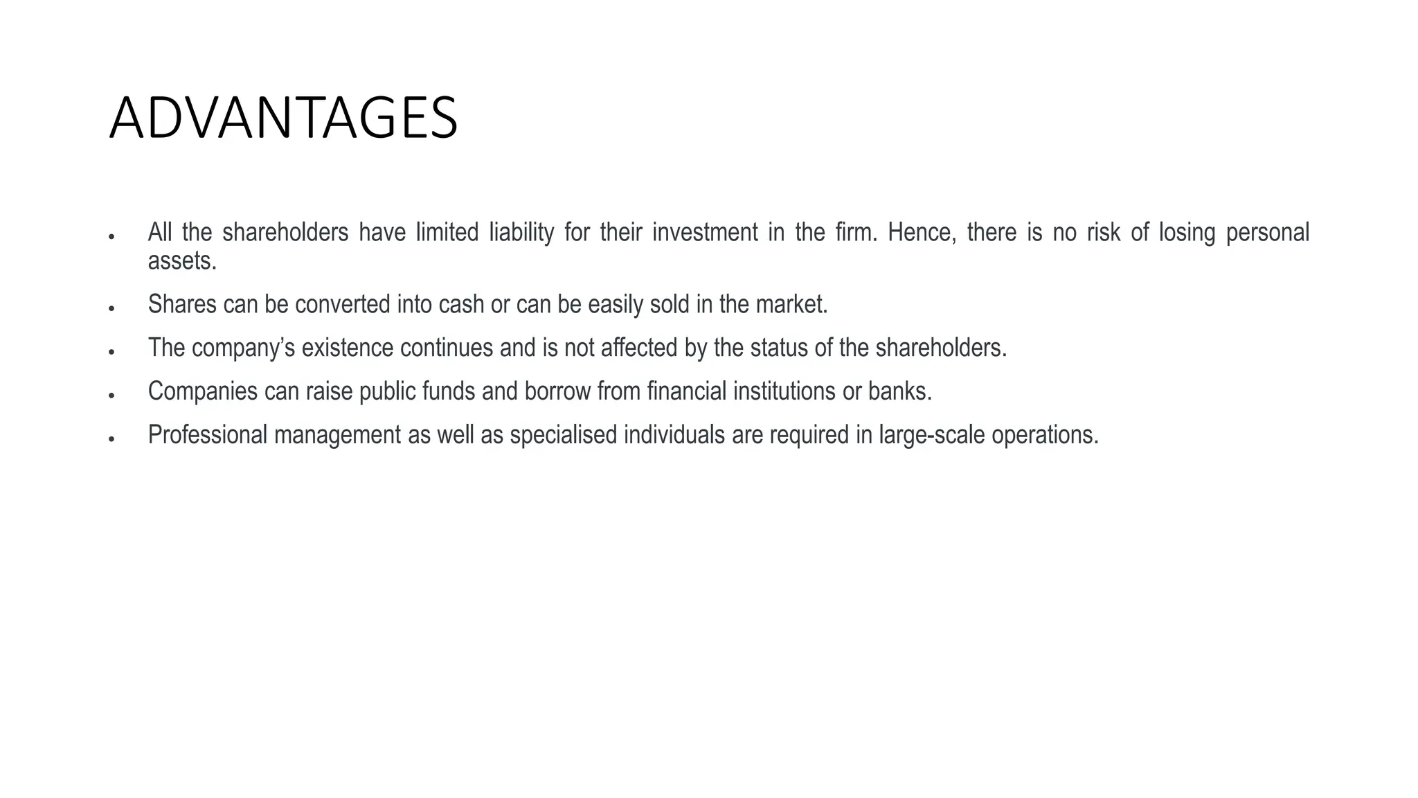 ADVANTAGES
 All the shareholders have limited liability for their investment in the firm. Hence, there is no risk of losing personal
assets.
 Shares can be converted into cash or can be easily sold in the market.
 The company’s existence continues and is not affected by the status of the shareholders.
 Companies can raise public funds and borrow from financial institutions or banks.
 Professional management as well as specialised individuals are required in large-scale operations.
 