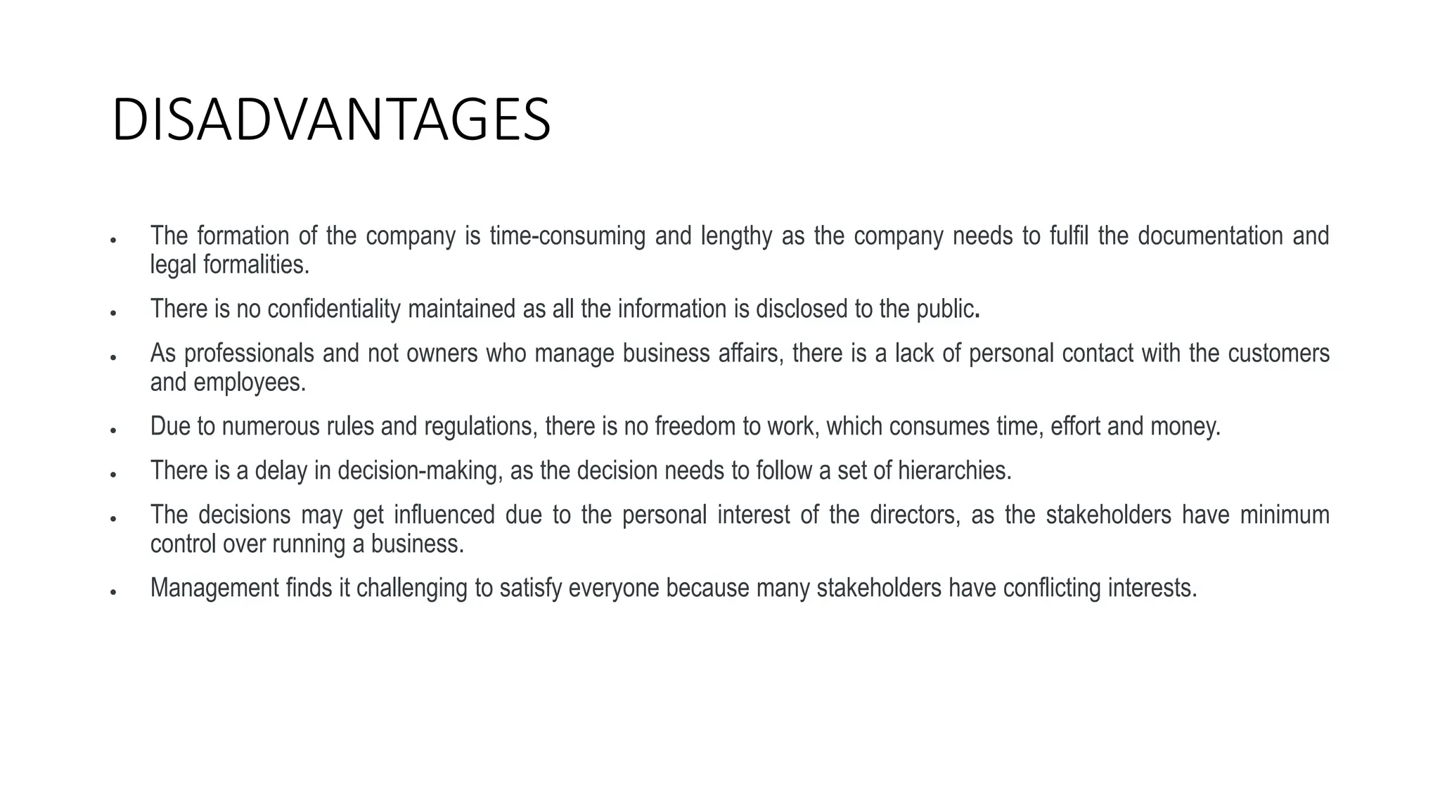 DISADVANTAGES
 The formation of the company is time-consuming and lengthy as the company needs to fulfil the documentation and
legal formalities.
 There is no confidentiality maintained as all the information is disclosed to the public.
 As professionals and not owners who manage business affairs, there is a lack of personal contact with the customers
and employees.
 Due to numerous rules and regulations, there is no freedom to work, which consumes time, effort and money.
 There is a delay in decision-making, as the decision needs to follow a set of hierarchies.
 The decisions may get influenced due to the personal interest of the directors, as the stakeholders have minimum
control over running a business.
 Management finds it challenging to satisfy everyone because many stakeholders have conflicting interests.
 