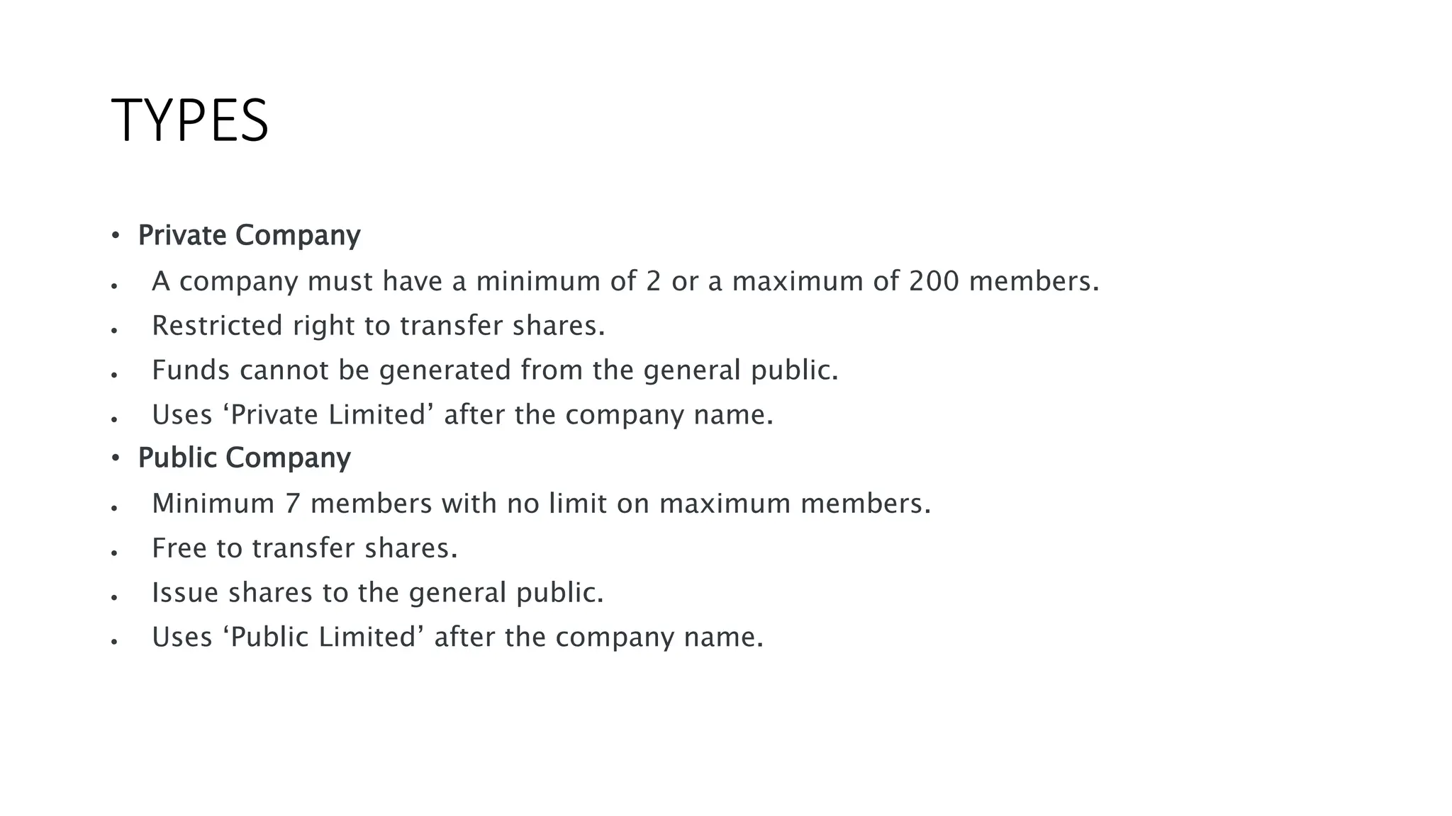 TYPES
• Private Company
 A company must have a minimum of 2 or a maximum of 200 members.
 Restricted right to transfer shares.
 Funds cannot be generated from the general public.
 Uses ‘Private Limited’ after the company name.
• Public Company
 Minimum 7 members with no limit on maximum members.
 Free to transfer shares.
 Issue shares to the general public.
 Uses ‘Public Limited’ after the company name.
 