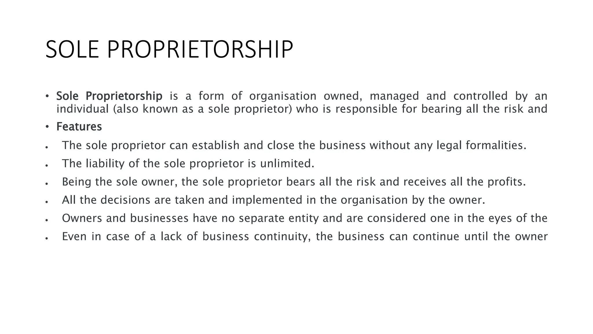 SOLE PROPRIETORSHIP
• Sole Proprietorship is a form of organisation owned, managed and controlled by an
individual (also known as a sole proprietor) who is responsible for bearing all the risk and
• Features
 The sole proprietor can establish and close the business without any legal formalities.
 The liability of the sole proprietor is unlimited.
 Being the sole owner, the sole proprietor bears all the risk and receives all the profits.
 All the decisions are taken and implemented in the organisation by the owner.
 Owners and businesses have no separate entity and are considered one in the eyes of the
 Even in case of a lack of business continuity, the business can continue until the owner
 