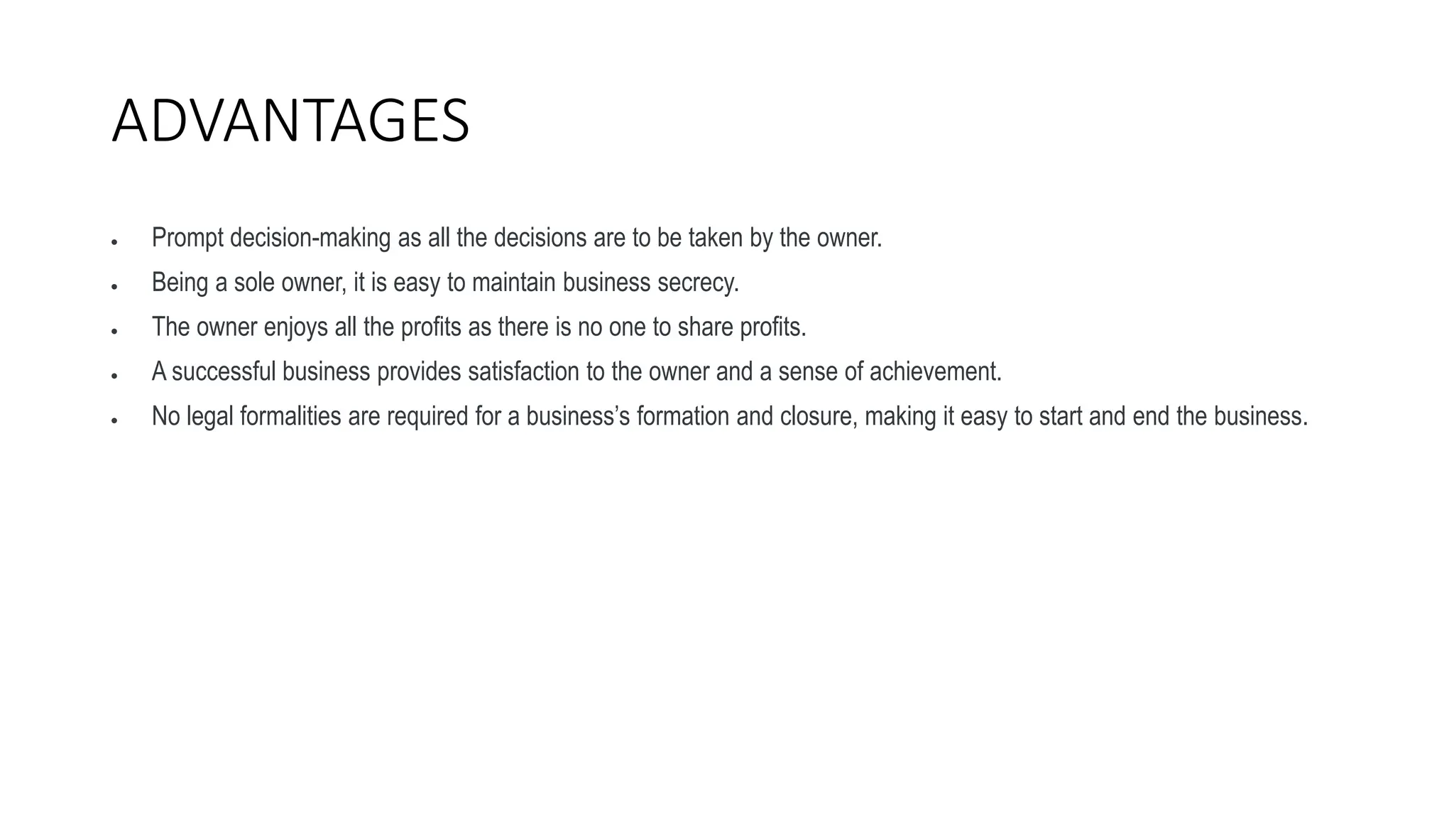ADVANTAGES
 Prompt decision-making as all the decisions are to be taken by the owner.
 Being a sole owner, it is easy to maintain business secrecy.
 The owner enjoys all the profits as there is no one to share profits.
 A successful business provides satisfaction to the owner and a sense of achievement.
 No legal formalities are required for a business’s formation and closure, making it easy to start and end the business.
 