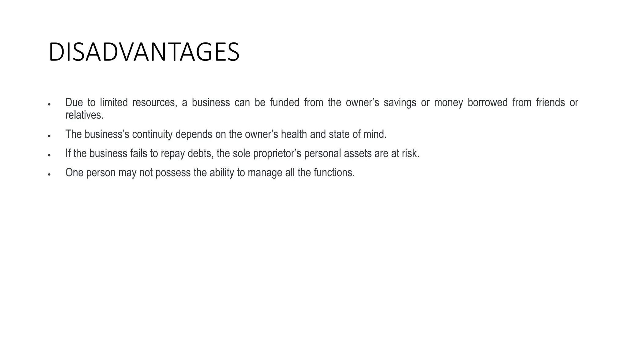 DISADVANTAGES
 Due to limited resources, a business can be funded from the owner’s savings or money borrowed from friends or
relatives.
 The business’s continuity depends on the owner’s health and state of mind.
 If the business fails to repay debts, the sole proprietor’s personal assets are at risk.
 One person may not possess the ability to manage all the functions.
 