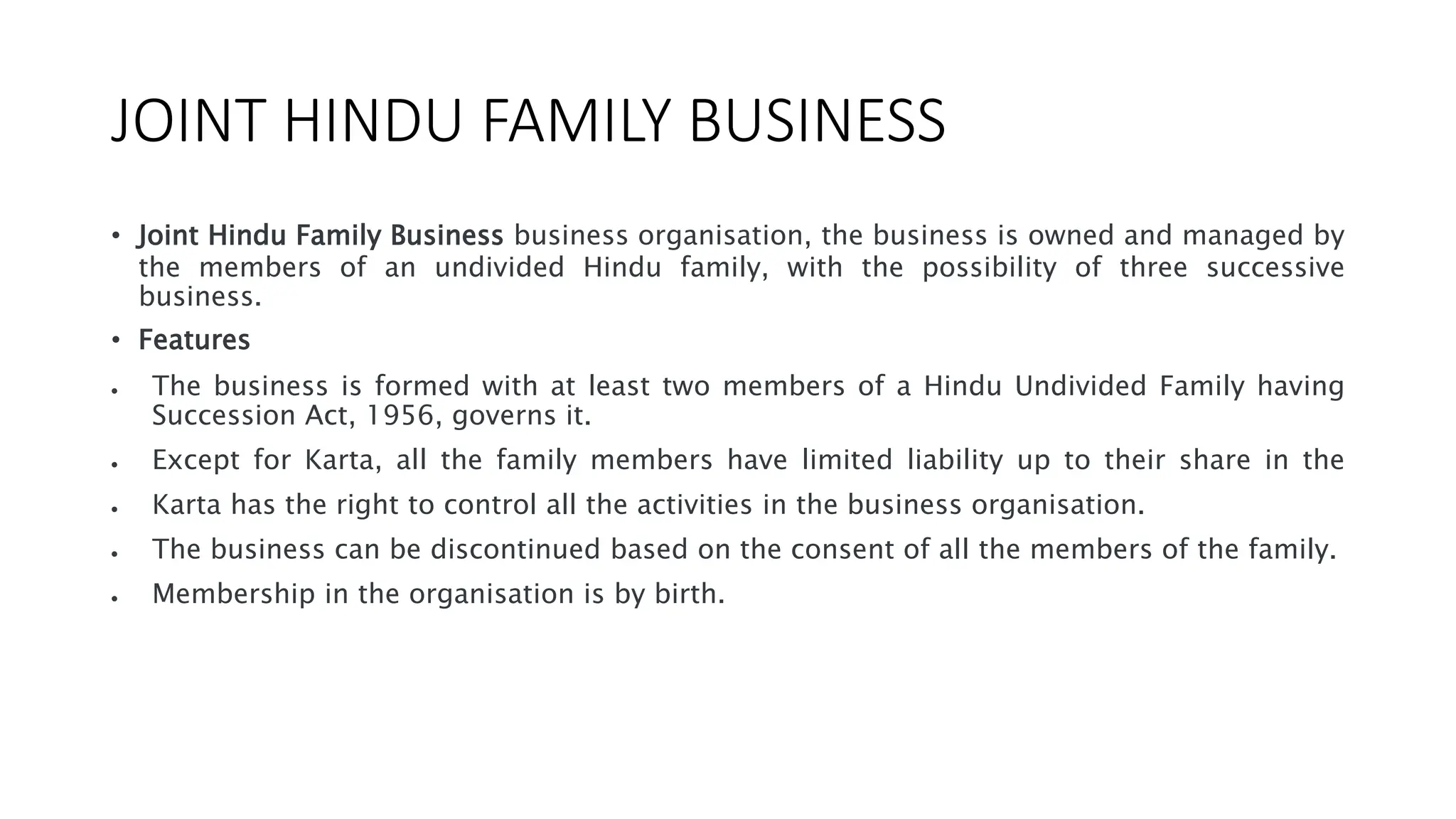 JOINT HINDU FAMILY BUSINESS
• Joint Hindu Family Business business organisation, the business is owned and managed by
the members of an undivided Hindu family, with the possibility of three successive
business.
• Features
 The business is formed with at least two members of a Hindu Undivided Family having
Succession Act, 1956, governs it.
 Except for Karta, all the family members have limited liability up to their share in the
 Karta has the right to control all the activities in the business organisation.
 The business can be discontinued based on the consent of all the members of the family.
 Membership in the organisation is by birth.
 