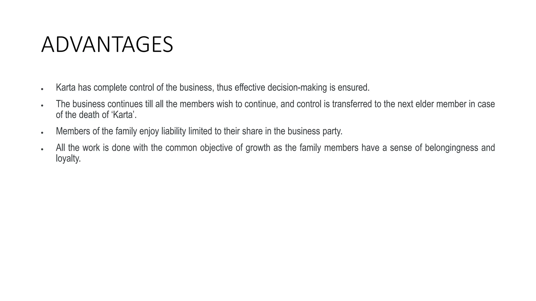 ADVANTAGES
 Karta has complete control of the business, thus effective decision-making is ensured.
 The business continues till all the members wish to continue, and control is transferred to the next elder member in case
of the death of ‘Karta’.
 Members of the family enjoy liability limited to their share in the business party.
 All the work is done with the common objective of growth as the family members have a sense of belongingness and
loyalty.
 