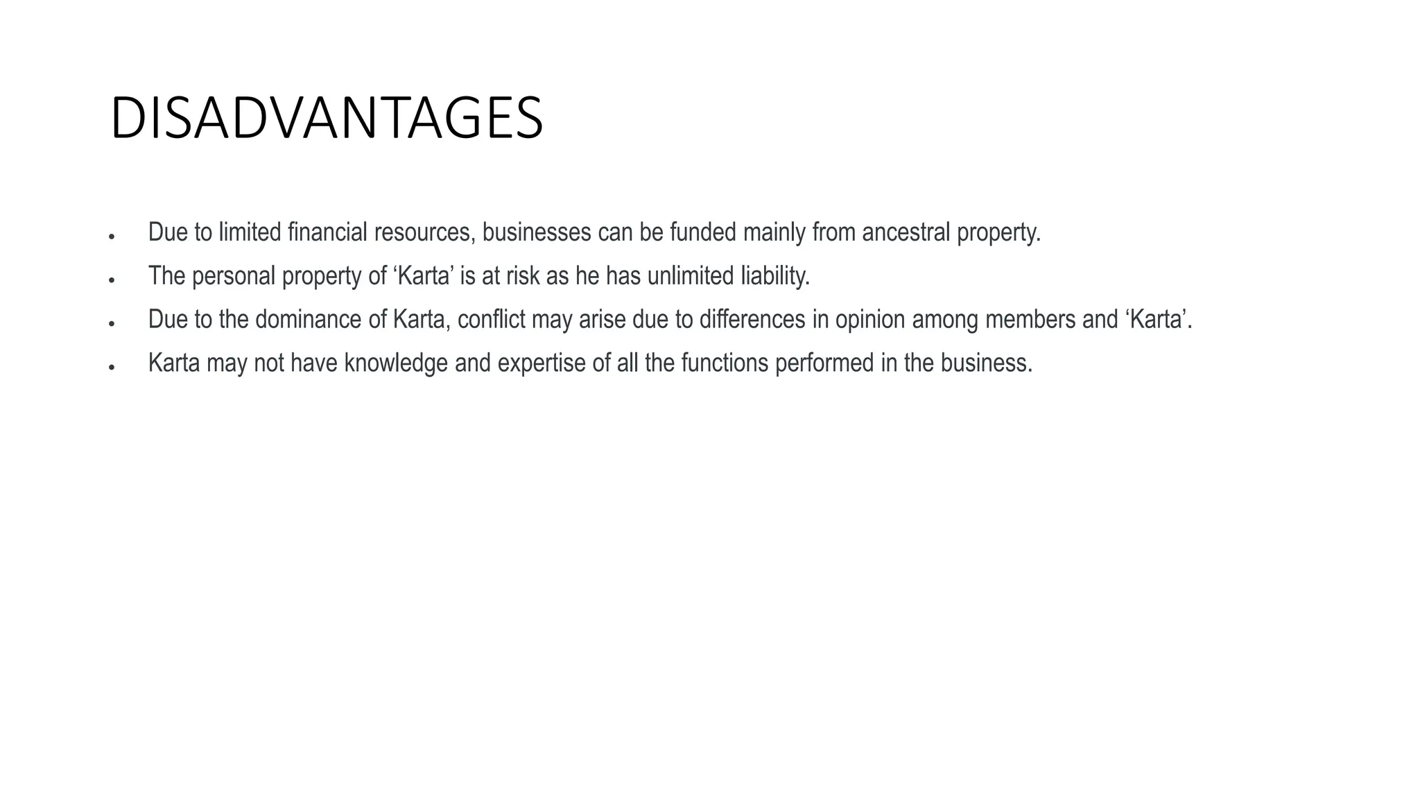 DISADVANTAGES
 Due to limited financial resources, businesses can be funded mainly from ancestral property.
 The personal property of ‘Karta’ is at risk as he has unlimited liability.
 Due to the dominance of Karta, conflict may arise due to differences in opinion among members and ‘Karta’.
 Karta may not have knowledge and expertise of all the functions performed in the business.
 