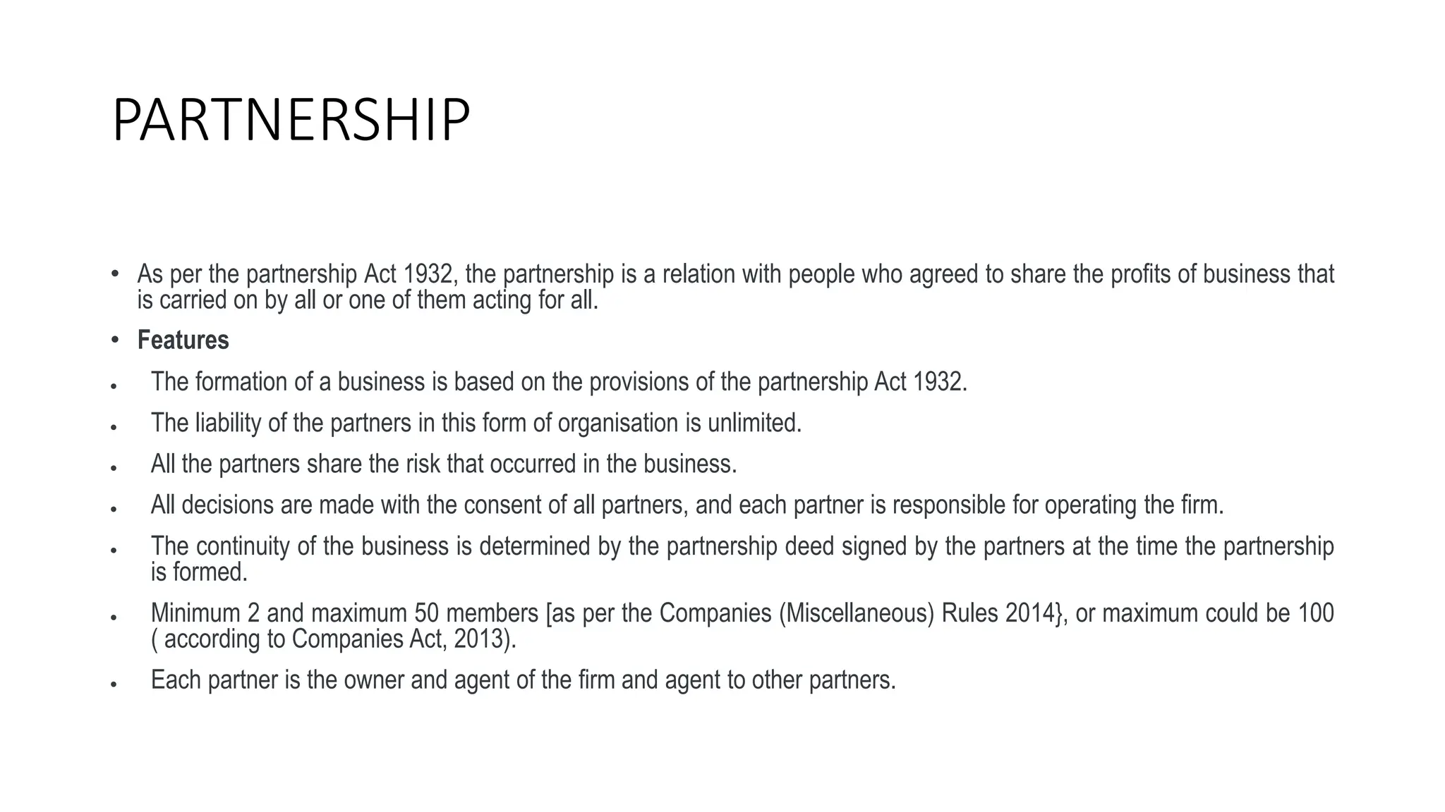 PARTNERSHIP
• As per the partnership Act 1932, the partnership is a relation with people who agreed to share the profits of business that
is carried on by all or one of them acting for all.
• Features
 The formation of a business is based on the provisions of the partnership Act 1932.
 The liability of the partners in this form of organisation is unlimited.
 All the partners share the risk that occurred in the business.
 All decisions are made with the consent of all partners, and each partner is responsible for operating the firm.
 The continuity of the business is determined by the partnership deed signed by the partners at the time the partnership
is formed.
 Minimum 2 and maximum 50 members [as per the Companies (Miscellaneous) Rules 2014}, or maximum could be 100
( according to Companies Act, 2013).
 Each partner is the owner and agent of the firm and agent to other partners.
 