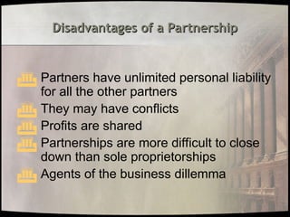Disadvantages of a Partnership
Disadvantages of a Partnership
 Partners have unlimited personal liability
for all the other partners
 They may have conflicts
 Profits are shared
 Partnerships are more difficult to close
down than sole proprietorships
 Agents of the business dillemma
 
