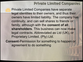 Private Limited Companies
Private Limited Companies
 Private Limited Companies have separate
legal identities to their owners, and thus their
owners have limited liability. The company has
continuity, and can sell shares to friends or
family, although with the consent of all
shareholders. This business can now make
legal contracts. Abbreviated as Ltd (UK), or
Proprietary Limited, (Pty) Ltd.
Consent-Permission for something to happen or
agreement to do something
 