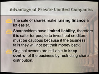 Advantage of Private Limited Companies
Advantage of Private Limited Companies
 The sale of shares make raising finance a
lot easier.
 Shareholders have limited liability, therefore
it is safer for people to invest but creditors
must be cautious because if the business
fails they will not get their money back.
 Original owners are still able to keep
control of the business by restricting share
distribution.
 
