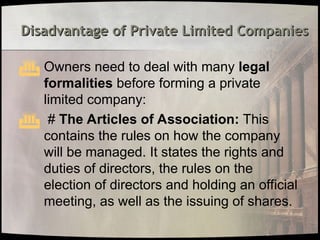 Disadvantage of Private Limited Companies
Disadvantage of Private Limited Companies
 Owners need to deal with many legal
formalities before forming a private
limited company:
 # The Articles of Association: This
contains the rules on how the company
will be managed. It states the rights and
duties of directors, the rules on the
election of directors and holding an official
meeting, as well as the issuing of shares.
 