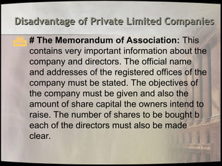 Disadvantage of Private Limited Companies
Disadvantage of Private Limited Companies
 # The Memorandum of Association: This
contains very important information about the
company and directors. The official name
and addresses of the registered offices of the
company must be stated. The objectives of
the company must be given and also the
amount of share capital the owners intend to
raise. The number of shares to be bought b
each of the directors must also be made
clear.
 