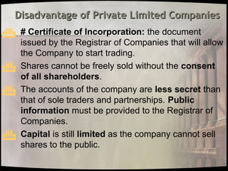 Disadvantage of Private Limited Companies
Disadvantage of Private Limited Companies
 # Certificate of Incorporation: the document
issued by the Registrar of Companies that will allow
the Company to start trading.
 Shares cannot be freely sold without the consent
of all shareholders.
 The accounts of the company are less secret than
that of sole traders and partnerships. Public
information must be provided to the Registrar of
Companies.
 Capital is still limited as the company cannot sell
shares to the public.
 
