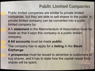 Public Limited Companies
Public Limited Companies
 Public limited companies are similar to private limited
companies, but they are able to sell shares to the public. A
private limited company can be converted into a public
limited company by:
 # A statement in the Memorandum of Association must be
made so that it says this company is a public limited
company.
 # All accounts must be made public.
 The company has to apply for a listing in the Stock
Exchange.
 A prospectus must be issued to advertise to customers to
buy shares, and it has to state how the capital raised from
shares will be spent.
 