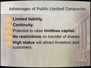 Advantages of Public Limited Companies
Advantages of Public Limited Companies
 Limited liability.
 Continuity.
 Potential to raise limitless capital.
 No restrictions on transfer of shares.
 High status will attract investors and
customers.
 