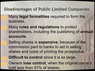 Disadvantages of Public Limited Companies
Disadvantages of Public Limited Companies
 Many legal formalities required to form the
business.
 Many rules and regulations to protect
shareholders, including the publishing of annual
accounts.
 Selling shares is expensive, because of the
commission paid to banks to aid in selling
shares and costs of printing the prospectus.
 Difficult to control since it is so large.
 Owners lose control, when the original owners
hold less than 51% of shares.
 