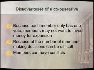 Disadvantages of a co-operative
Disadvantages of a co-operative
 Because each member only has one
vote, members may not want to invest
money for expansion
 Because of the number of members,
making decisions can be difficult
 Members can have conflicts
 