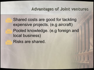 Advantages of Joint ventures
Advantages of Joint ventures
 Shared costs are good for tackling
expensive projects. (e.g aircraft)
 Pooled knowledge. (e.g foreign and
local business)
 Risks are shared.
 