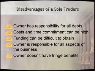 Disadvantages of a Sole Traders
Disadvantages of a Sole Traders
 Owner has responsibility for all debts
 Costs and time commitment can be high
 Funding can be difficult to obtain
 Owner is responsible for all aspects of
the business
 Owner doesn’t have fringe benefits
 