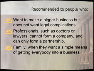 Recommended to people who:
Recommended to people who:
 Want to make a bigger business but
does not want legal complications.
 Professionals, such as doctors or
lawyers, cannot form a company, and
can only form a partnership.
 Family, when they want a simple means
of getting everybody into a business
 