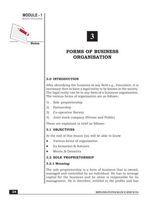 DIPLOMAININSURANCESERVICES
MODULE - 1
Notes
Forms of Business Organisation
Business Environment
24
3
FORMS OF BUSINESS
ORGANISATION
3.0 INTRODUCTION
After identifying the business in any field e.g., Insurance, it is
necessary then to have a legal entity to be known in the society.
The legal entity can be in any form of a business organization.
The various forms of organization are as follows:
1) Sole proprietorship
2) Partnership
3) Co-operative Society
4) Joint stock company (Private and Public)
These are explained in brief as follows:-
3.1 OBJECTIVES
At the end of this lesson you will be able to know
Various forms of organization
Its formation & features
Merits & Demerits
3.2 SOLE PROPRIETORSHIP
3.2.1 Meaning:
The sole proprietorship is a form of business that is owned,
managed and controlled by an individual. He has to arrange
capital for the business and he alone is responsible for its
management. He is therefore, entitled to the profits and has
 