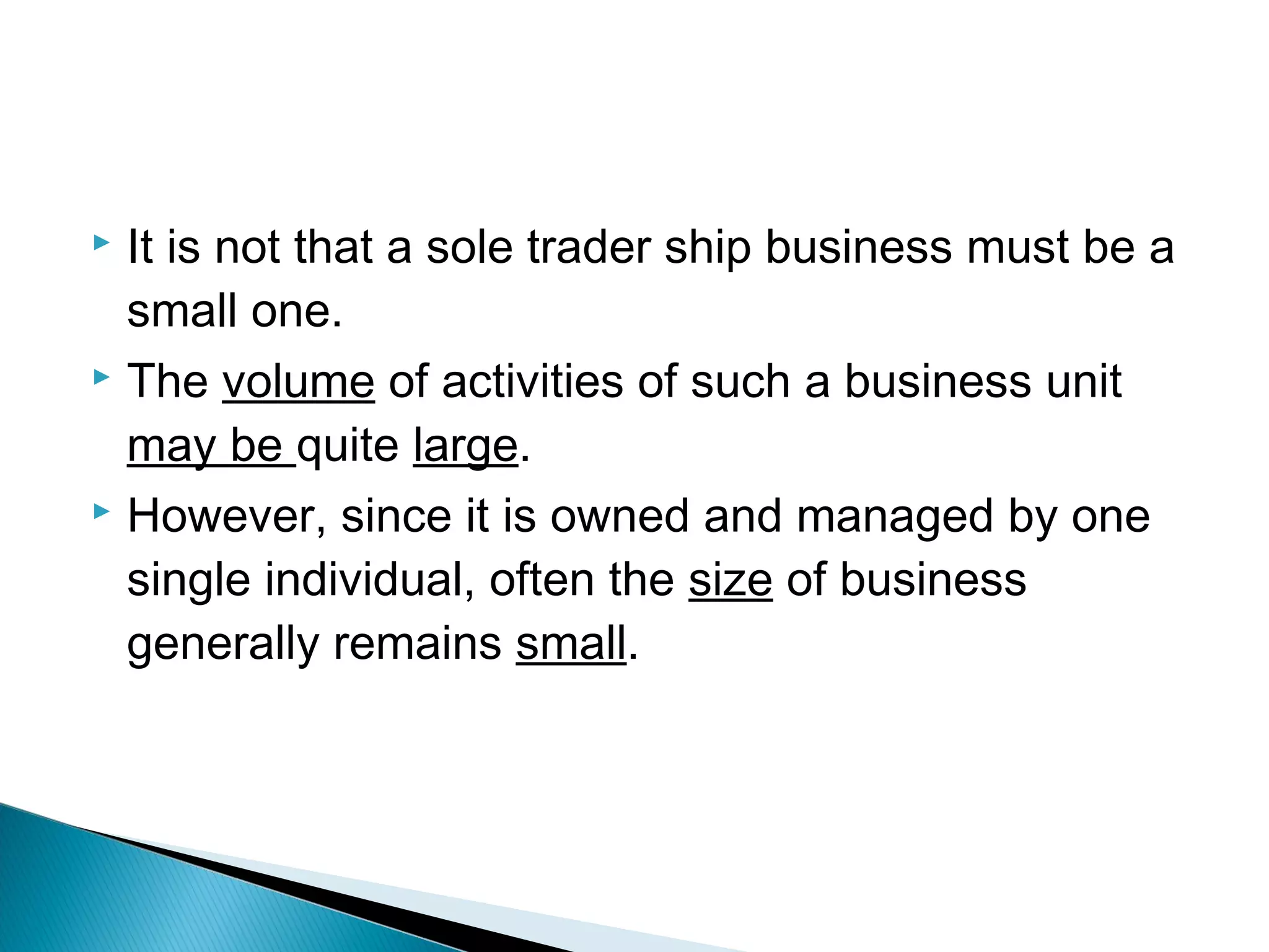  It is not that a sole trader ship business must be a 
small one. 
 The volume of activities of such a business unit 
may be quite large. 
 However, since it is owned and managed by one 
single individual, often the size of business 
generally remains small. 
 