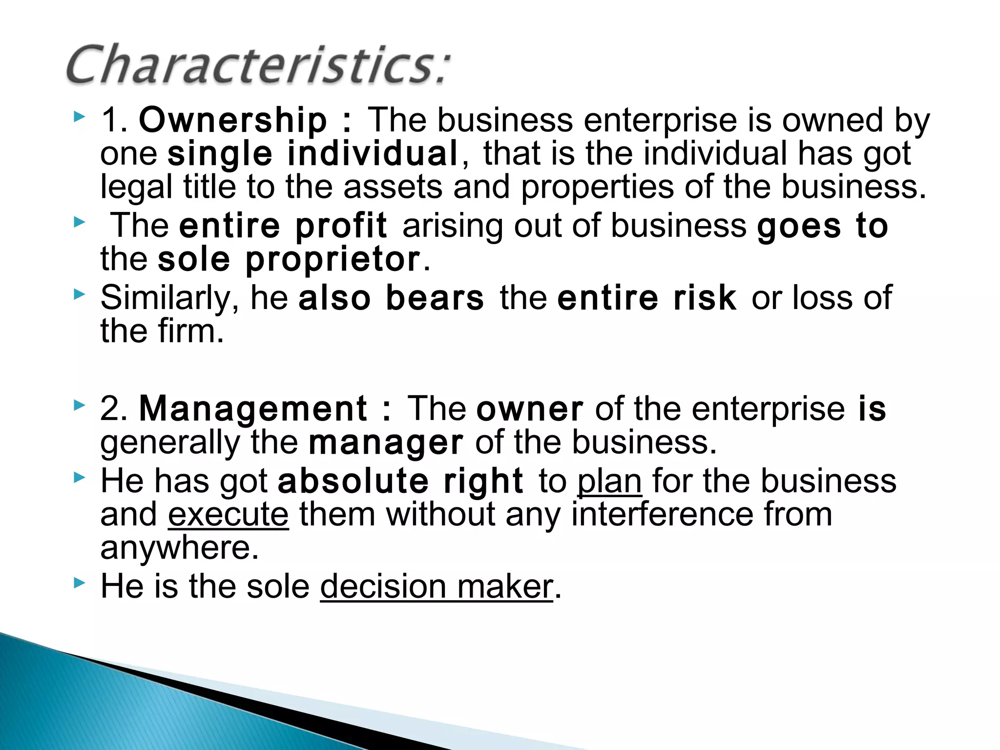 1. Ownership : The business enterprise is owned by 
one single individual, that is the individual has got 
legal title to the assets and properties of the business. 
 The entire profit arising out of business goes to 
the sole proprietor. 
 Similarly, he also bears the entire risk or loss of 
the firm. 
 2. Management : The owner of the enterprise is 
generally the manager of the business. 
 He has got absolute right to plan for the business 
and execute them without any interference from 
anywhere. 
 He is the sole decision maker. 
 