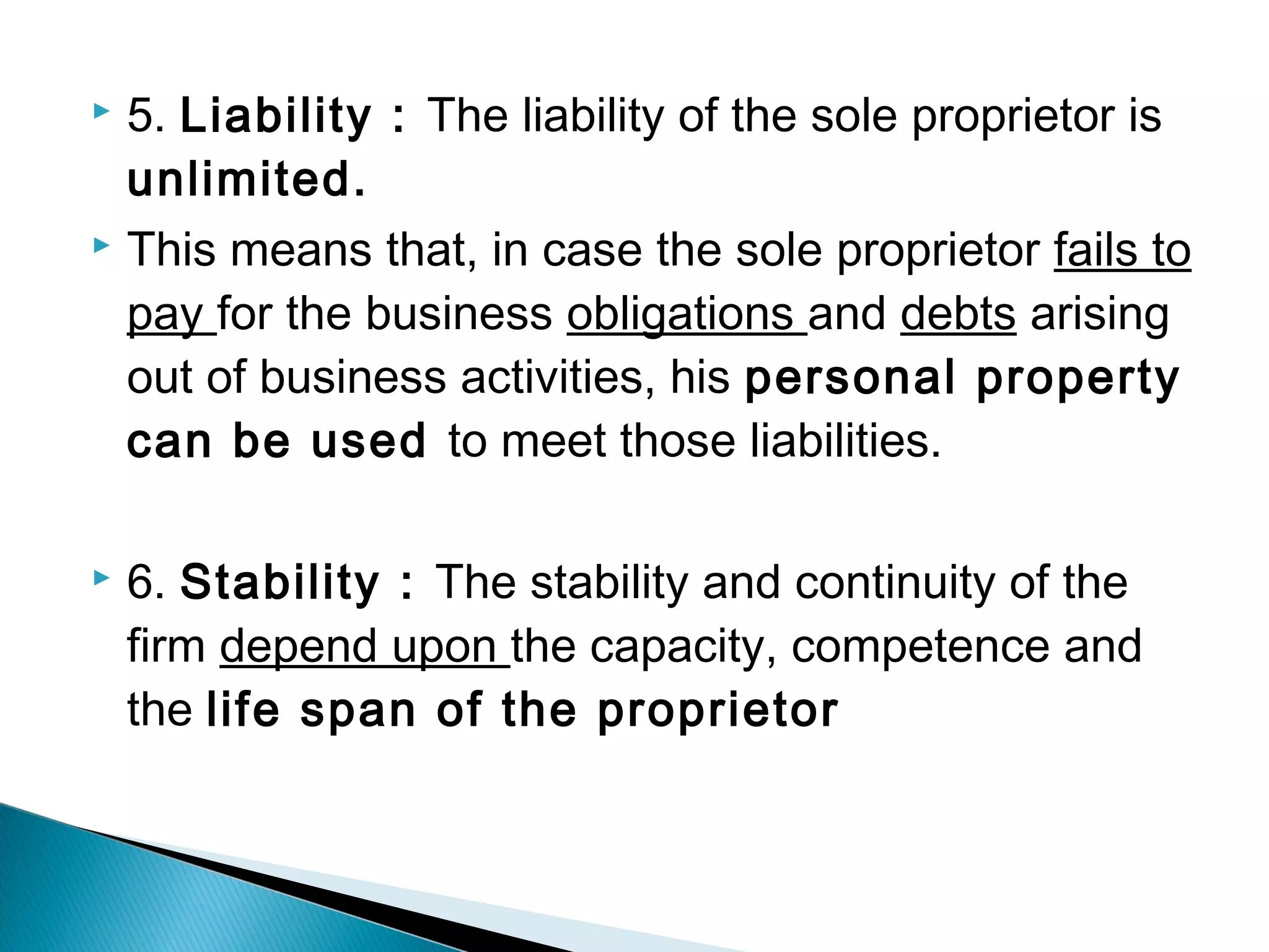  5. Liability : The liability of the sole proprietor is 
unlimited. 
 This means that, in case the sole proprietor fails to 
pay for the business obligations and debts arising 
out of business activities, his personal property 
can be used to meet those liabilities. 
 6. Stability : The stability and continuity of the 
firm depend upon the capacity, competence and 
the life span of the proprietor 
 