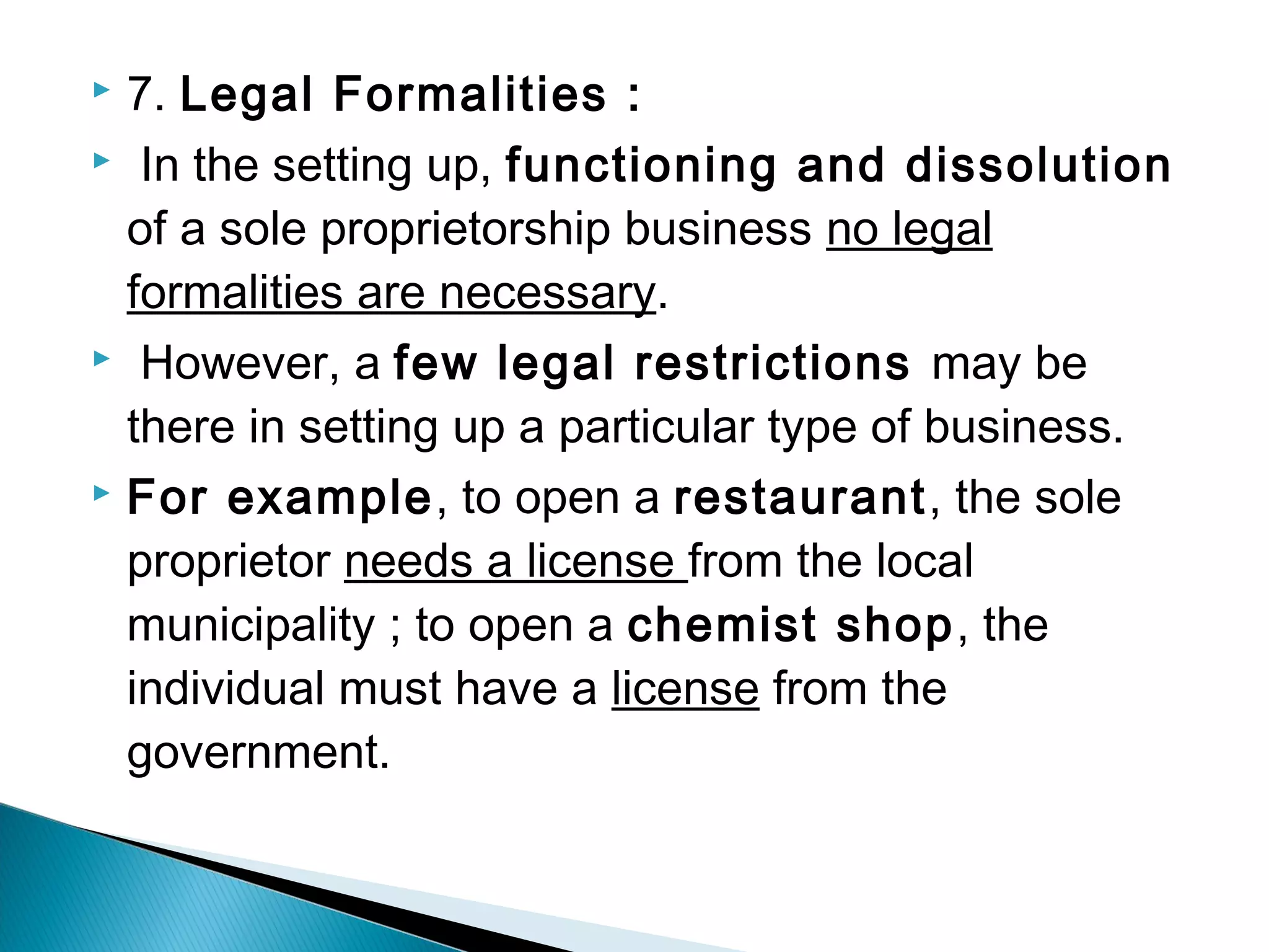 7. Legal Formalities : 
 In the setting up, functioning and dissolution 
of a sole proprietorship business no legal 
formalities are necessary. 
 However, a few legal restrictions may be 
there in setting up a particular type of business. 
 For example, to open a restaurant, the sole 
proprietor needs a license from the local 
municipality ; to open a chemist shop, the 
individual must have a license from the 
government. 
 
