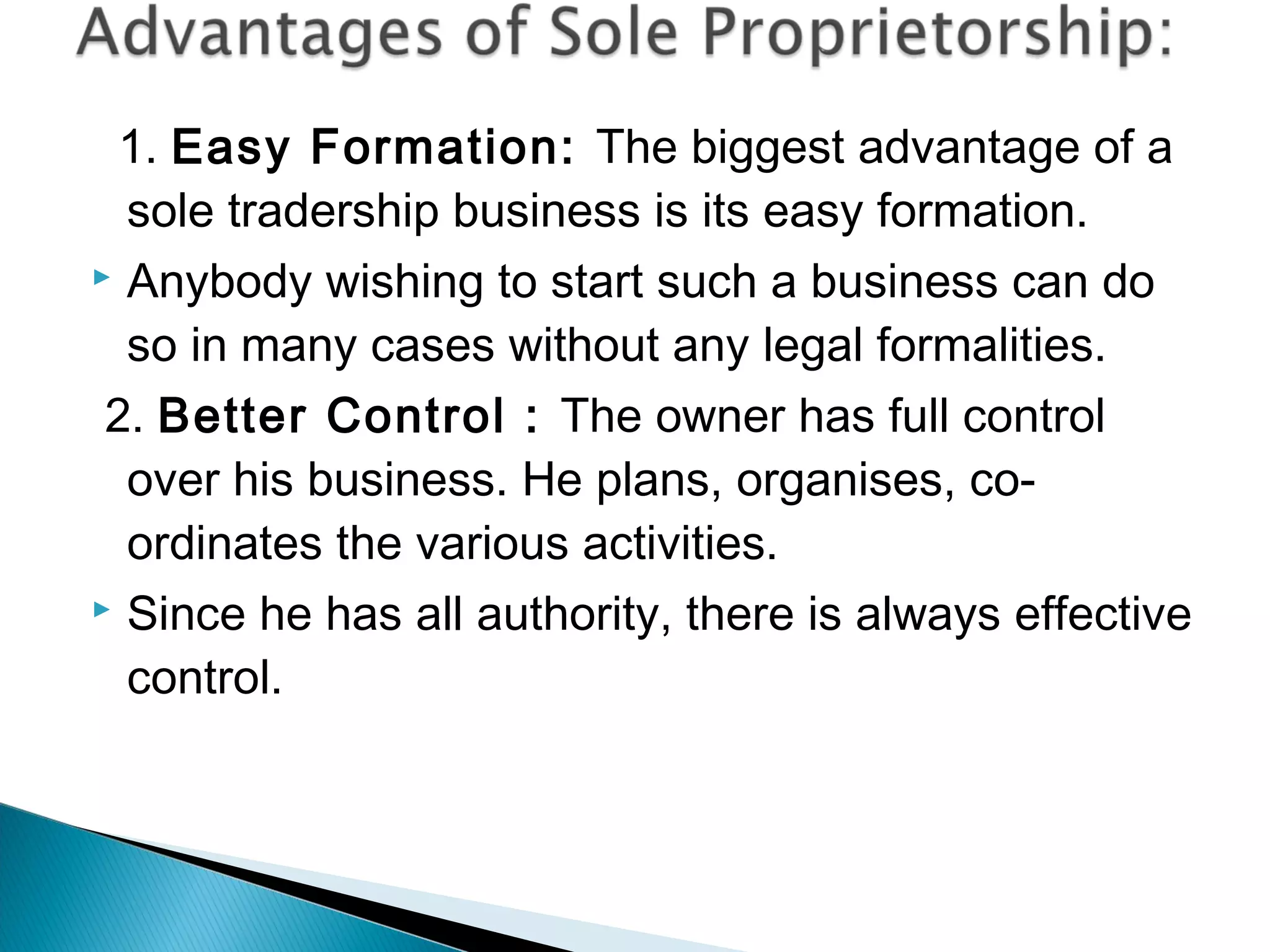 1. Easy Formation: The biggest advantage of a 
sole tradership business is its easy formation. 
 Anybody wishing to start such a business can do 
so in many cases without any legal formalities. 
2. Better Control : The owner has full control 
over his business. He plans, organises, co-ordinates 
the various activities. 
 Since he has all authority, there is always effective 
control. 
 
