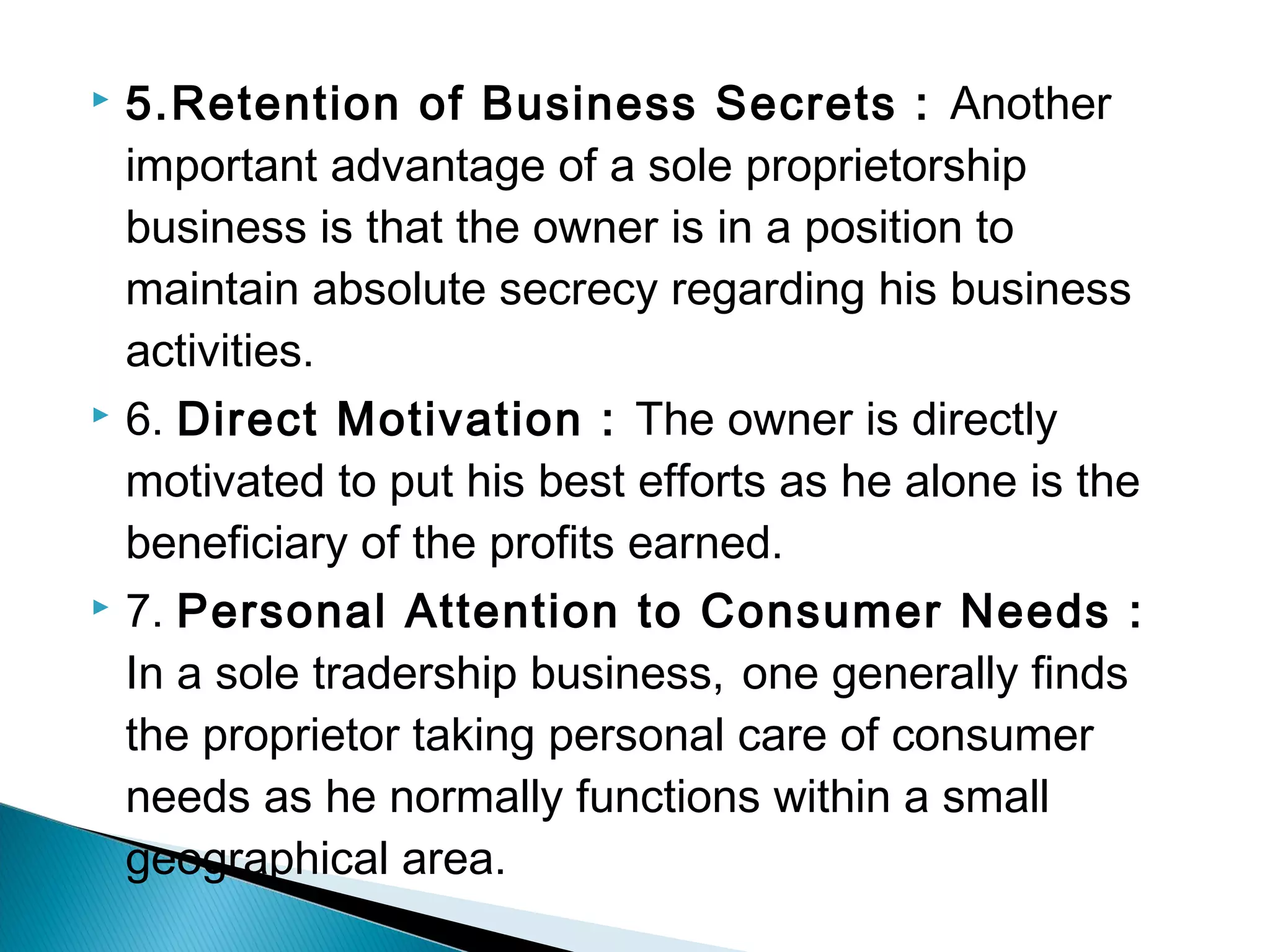  5.Retention of Business Secrets : Another 
important advantage of a sole proprietorship 
business is that the owner is in a position to 
maintain absolute secrecy regarding his business 
activities. 
 6. Direct Motivation : The owner is directly 
motivated to put his best efforts as he alone is the 
beneficiary of the profits earned. 
 7. Personal Attention to Consumer Needs : 
In a sole tradership business, one generally finds 
the proprietor taking personal care of consumer 
needs as he normally functions within a small 
geographical area. 
 