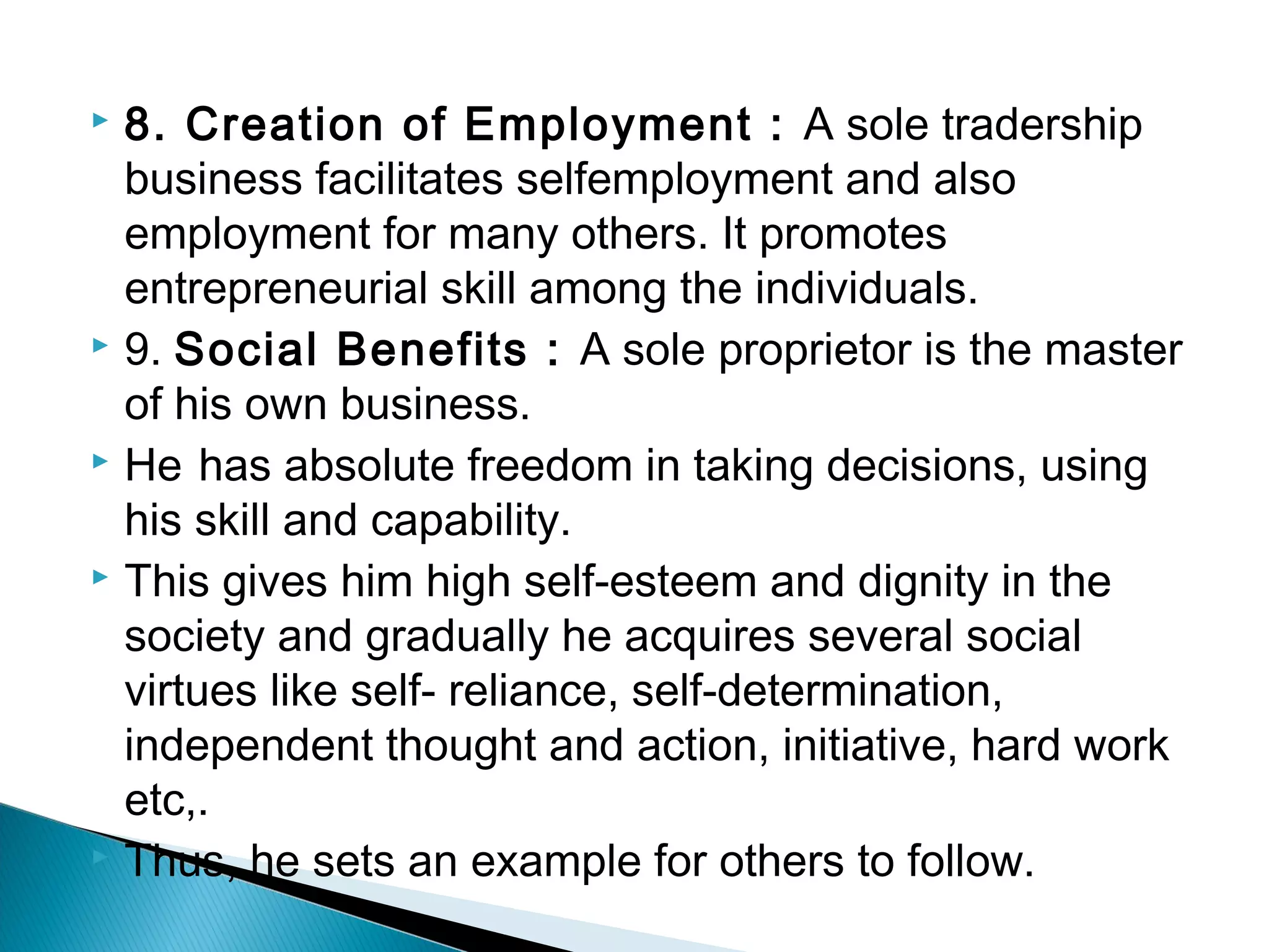  8. Creation of Employment : A sole tradership 
business facilitates selfemployment and also 
employment for many others. It promotes 
entrepreneurial skill among the individuals. 
 9. Social Benefits : A sole proprietor is the master 
of his own business. 
 He has absolute freedom in taking decisions, using 
his skill and capability. 
 This gives him high self-esteem and dignity in the 
society and gradually he acquires several social 
virtues like self- reliance, self-determination, 
independent thought and action, initiative, hard work 
etc,. 
 Thus, he sets an example for others to follow. 
 