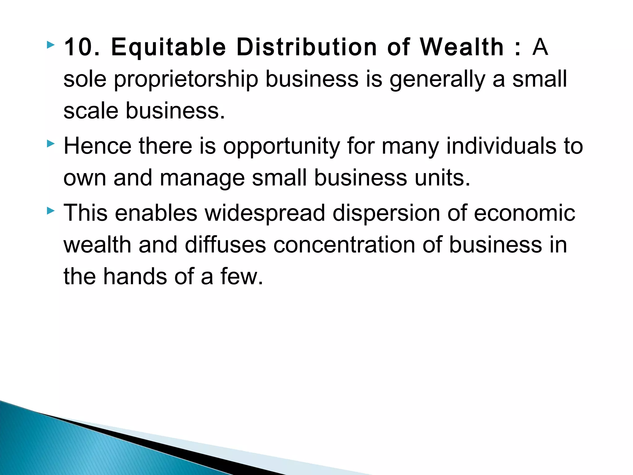  10. Equitable Distribution of Wealth : A 
sole proprietorship business is generally a small 
scale business. 
 Hence there is opportunity for many individuals to 
own and manage small business units. 
 This enables widespread dispersion of economic 
wealth and diffuses concentration of business in 
the hands of a few. 
 