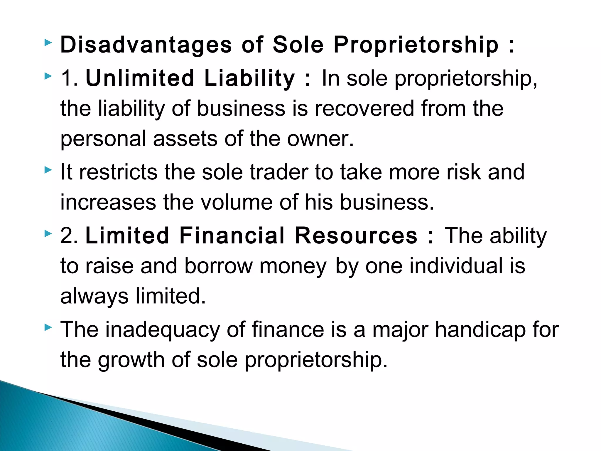  Disadvantages of Sole Proprietorship : 
 1. Unlimited Liability : In sole proprietorship, 
the liability of business is recovered from the 
personal assets of the owner. 
 It restricts the sole trader to take more risk and 
increases the volume of his business. 
 2. Limited Financial Resources : The ability 
to raise and borrow money by one individual is 
always limited. 
 The inadequacy of finance is a major handicap for 
the growth of sole proprietorship. 
 