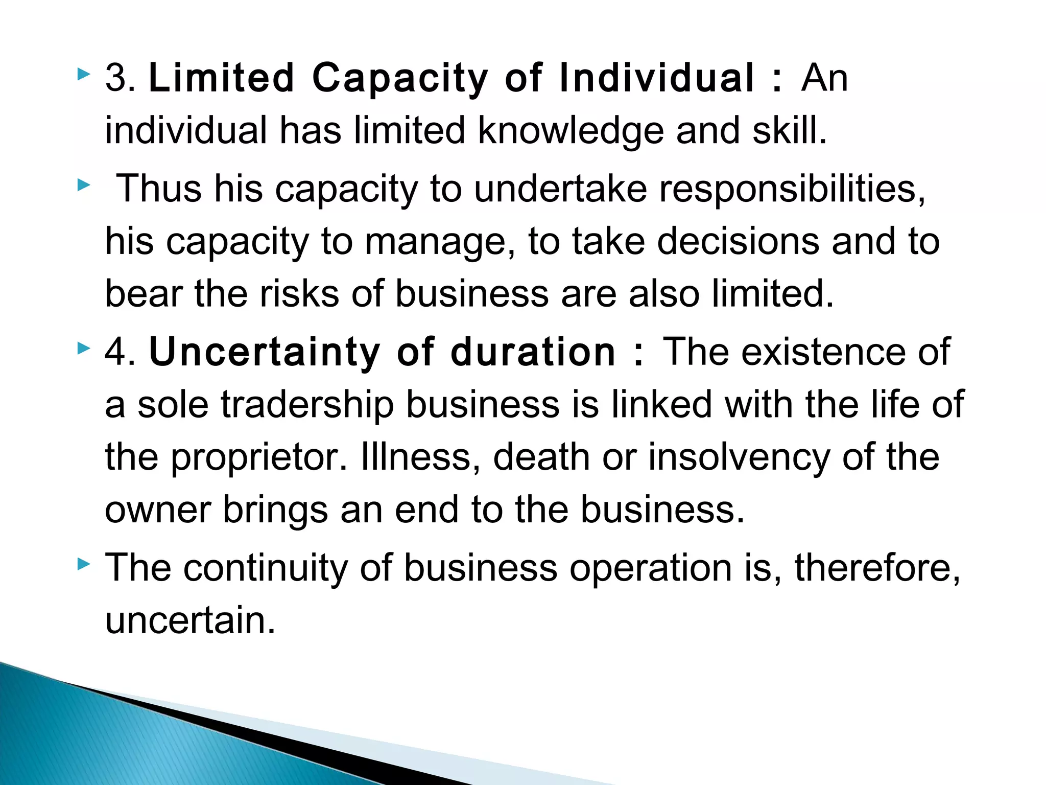  3. Limited Capacity of Individual : An 
individual has limited knowledge and skill. 
 Thus his capacity to undertake responsibilities, 
his capacity to manage, to take decisions and to 
bear the risks of business are also limited. 
 4. Uncertainty of duration : The existence of 
a sole tradership business is linked with the life of 
the proprietor. Illness, death or insolvency of the 
owner brings an end to the business. 
 The continuity of business operation is, therefore, 
uncertain. 
 