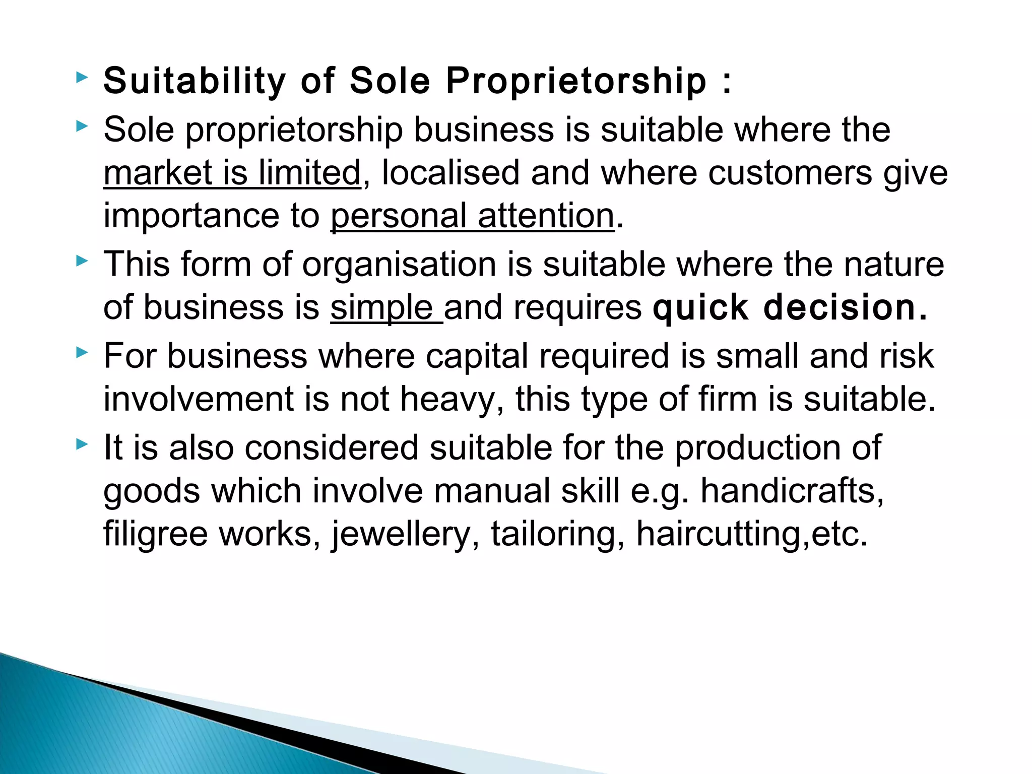  Suitability of Sole Proprietorship : 
 Sole proprietorship business is suitable where the 
market is limited, localised and where customers give 
importance to personal attention. 
 This form of organisation is suitable where the nature 
of business is simple and requires quick decision. 
 For business where capital required is small and risk 
involvement is not heavy, this type of firm is suitable. 
 It is also considered suitable for the production of 
goods which involve manual skill e.g. handicrafts, 
filigree works, jewellery, tailoring, haircutting,etc. 
 