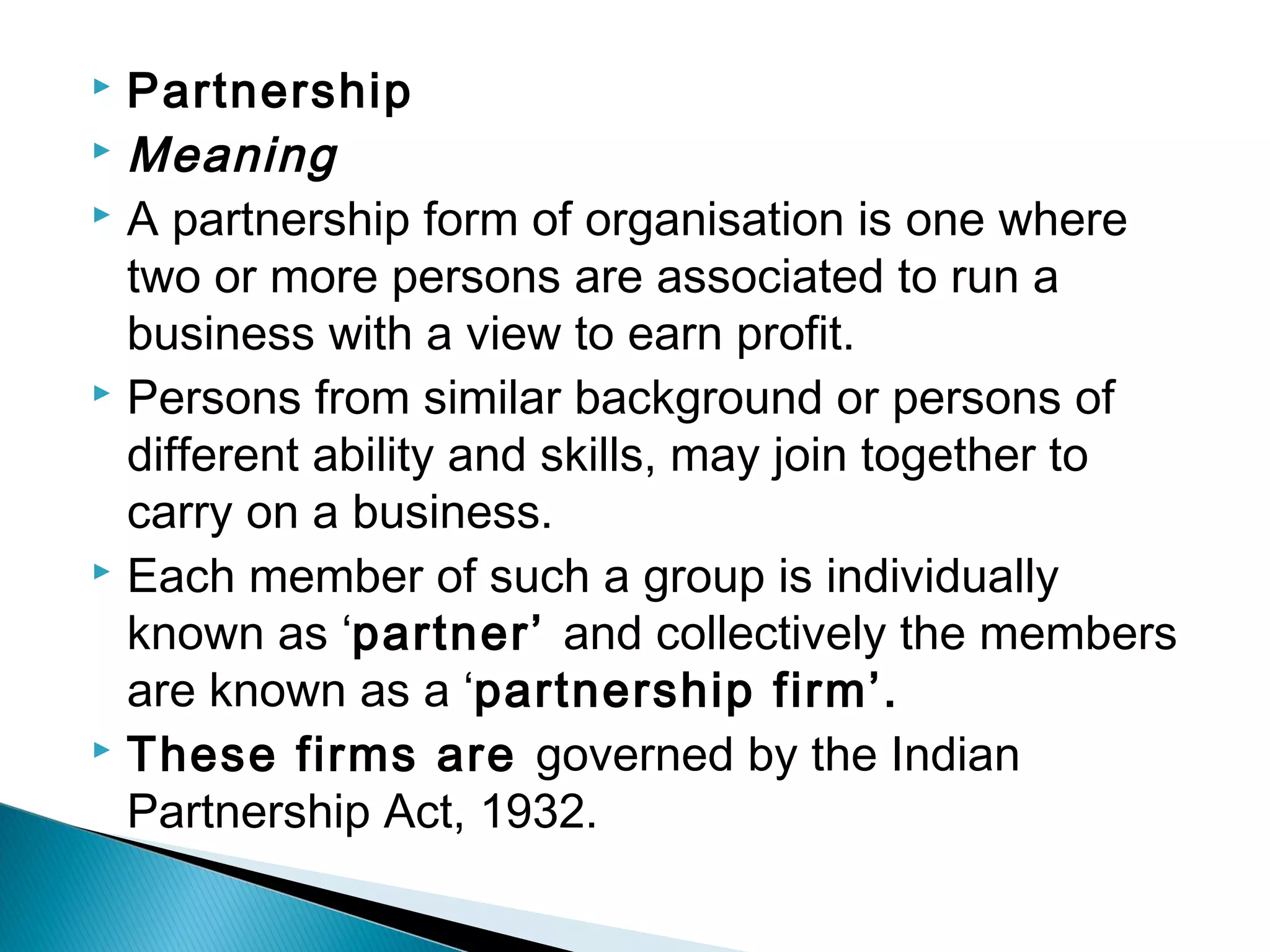  Partnership 
Meaning 
 A partnership form of organisation is one where 
two or more persons are associated to run a 
business with a view to earn profit. 
 Persons from similar background or persons of 
different ability and skills, may join together to 
carry on a business. 
 Each member of such a group is individually 
known as ‘partner’ and collectively the members 
are known as a ‘partnership firm’. 
 These firms are governed by the Indian 
Partnership Act, 1932. 
 