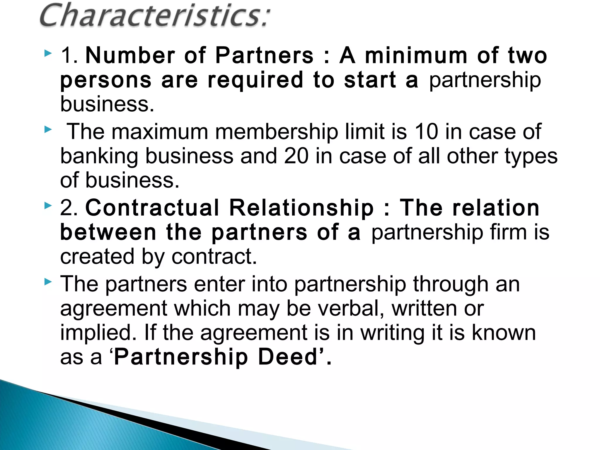  1. Number of Partners : A minimum of two 
persons are required to start a partnership 
business. 
 The maximum membership limit is 10 in case of 
banking business and 20 in case of all other types 
of business. 
 2. Contractual Relationship : The relation 
between the partners of a partnership firm is 
created by contract. 
 The partners enter into partnership through an 
agreement which may be verbal, written or 
implied. If the agreement is in writing it is known 
as a ‘Partnership Deed’. 
 