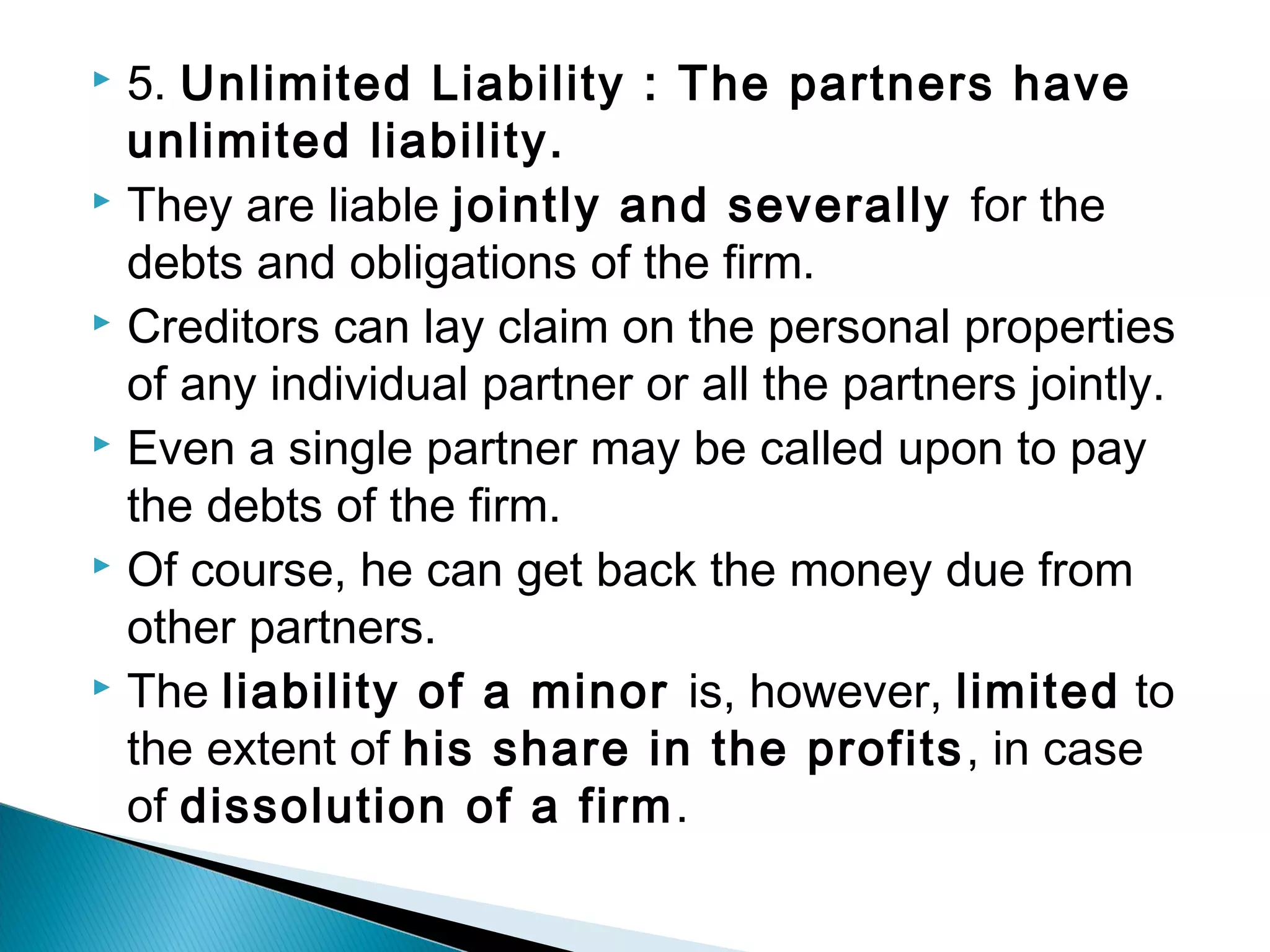  5. Unlimited Liability : The partners have 
unlimited liability. 
 They are liable jointly and severally for the 
debts and obligations of the firm. 
 Creditors can lay claim on the personal properties 
of any individual partner or all the partners jointly. 
 Even a single partner may be called upon to pay 
the debts of the firm. 
 Of course, he can get back the money due from 
other partners. 
 The liability of a minor is, however, limited to 
the extent of his share in the profits, in case 
of dissolution of a firm. 
 