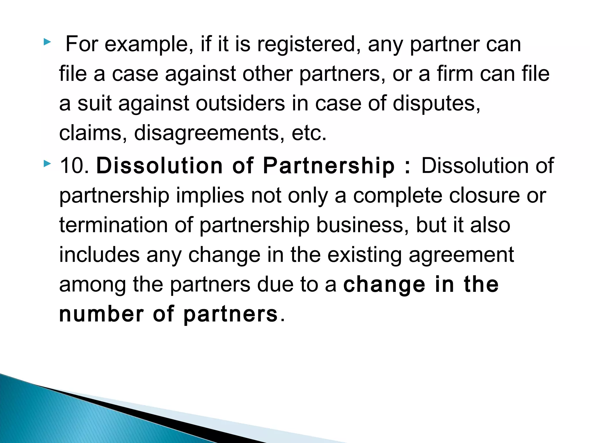  For example, if it is registered, any partner can 
file a case against other partners, or a firm can file 
a suit against outsiders in case of disputes, 
claims, disagreements, etc. 
 10. Dissolution of Partnership : Dissolution of 
partnership implies not only a complete closure or 
termination of partnership business, but it also 
includes any change in the existing agreement 
among the partners due to a change in the 
number of partners. 
 