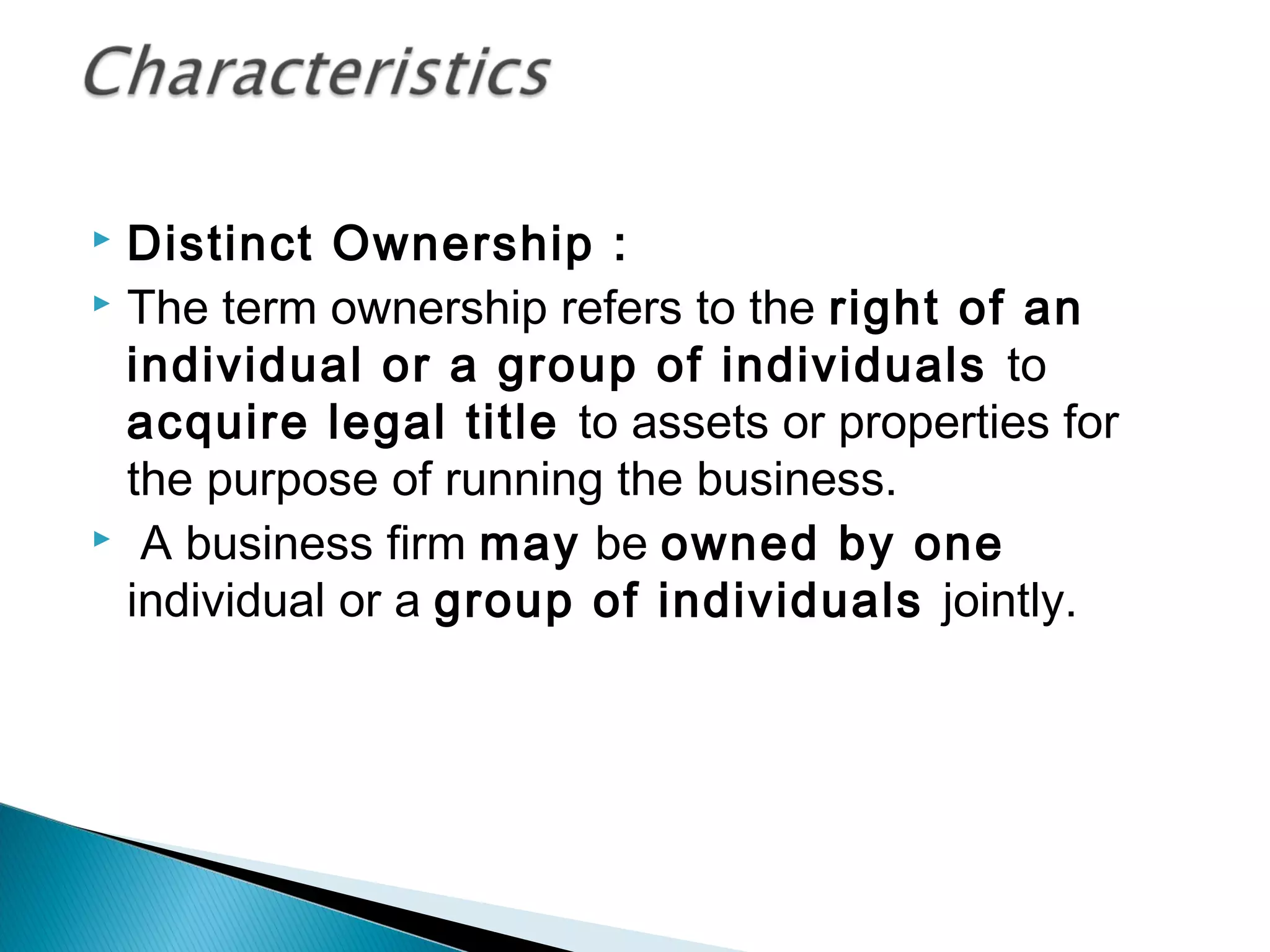  Distinct Ownership : 
 The term ownership refers to the right of an 
individual or a group of individuals to 
acquire legal title to assets or properties for 
the purpose of running the business. 
 A business firm may be owned by one 
individual or a group of individuals jointly. 
 