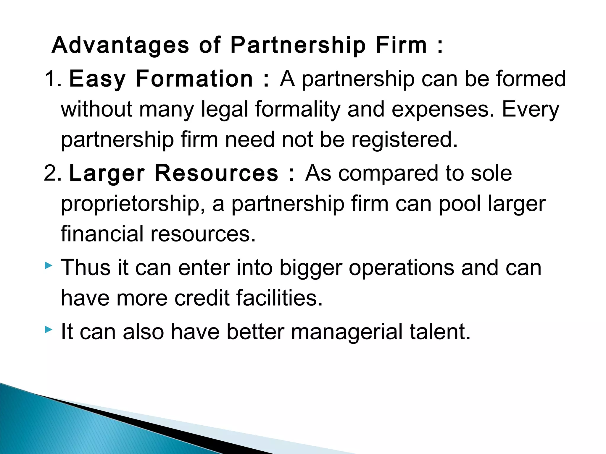 Advantages of Partnership Firm : 
1. Easy Formation : A partnership can be formed 
without many legal formality and expenses. Every 
partnership firm need not be registered. 
2. Larger Resources : As compared to sole 
proprietorship, a partnership firm can pool larger 
financial resources. 
 Thus it can enter into bigger operations and can 
have more credit facilities. 
 It can also have better managerial talent. 
 