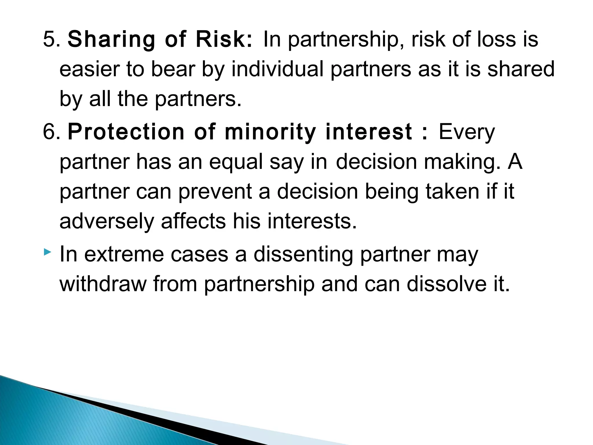 5. Sharing of Risk: In partnership, risk of loss is 
easier to bear by individual partners as it is shared 
by all the partners. 
6. Protection of minority interest : Every 
partner has an equal say in decision making. A 
partner can prevent a decision being taken if it 
adversely affects his interests. 
 In extreme cases a dissenting partner may 
withdraw from partnership and can dissolve it. 
 