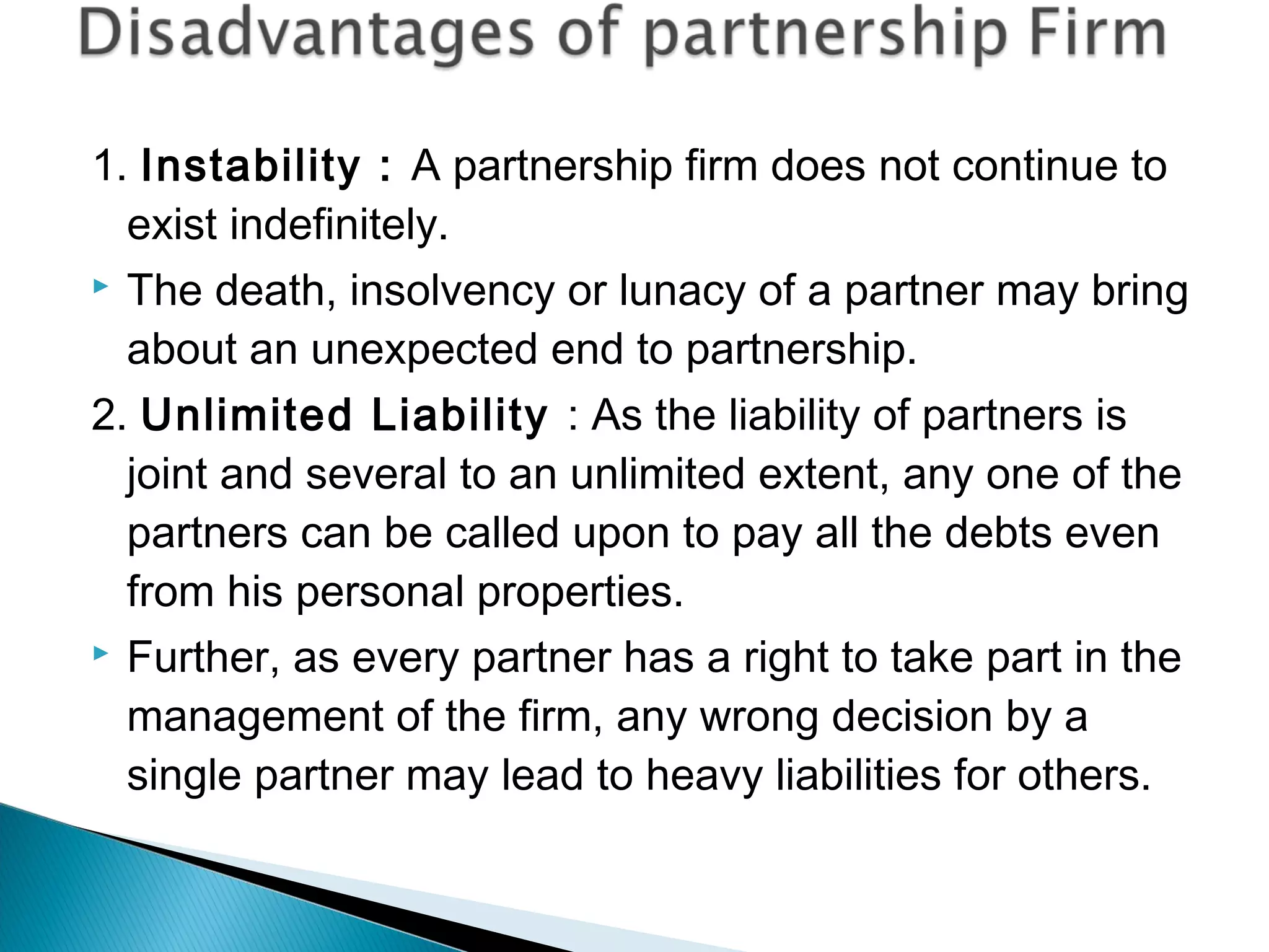 1. Instability : A partnership firm does not continue to 
exist indefinitely. 
 The death, insolvency or lunacy of a partner may bring 
about an unexpected end to partnership. 
2. Unlimited Liability : As the liability of partners is 
joint and several to an unlimited extent, any one of the 
partners can be called upon to pay all the debts even 
from his personal properties. 
 Further, as every partner has a right to take part in the 
management of the firm, any wrong decision by a 
single partner may lead to heavy liabilities for others. 
 