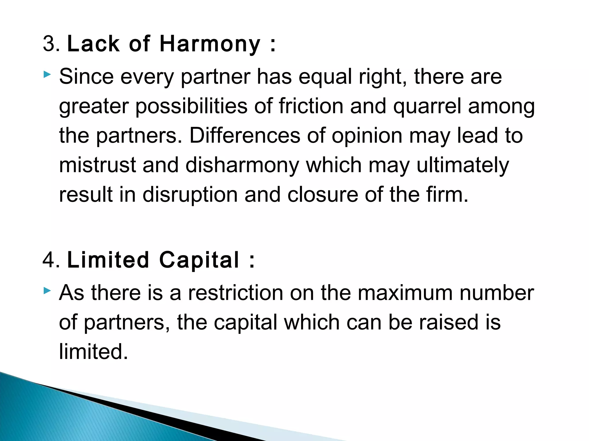 3. Lack of Harmony : 
 Since every partner has equal right, there are 
greater possibilities of friction and quarrel among 
the partners. Differences of opinion may lead to 
mistrust and disharmony which may ultimately 
result in disruption and closure of the firm. 
4. Limited Capital : 
 As there is a restriction on the maximum number 
of partners, the capital which can be raised is 
limited. 
 