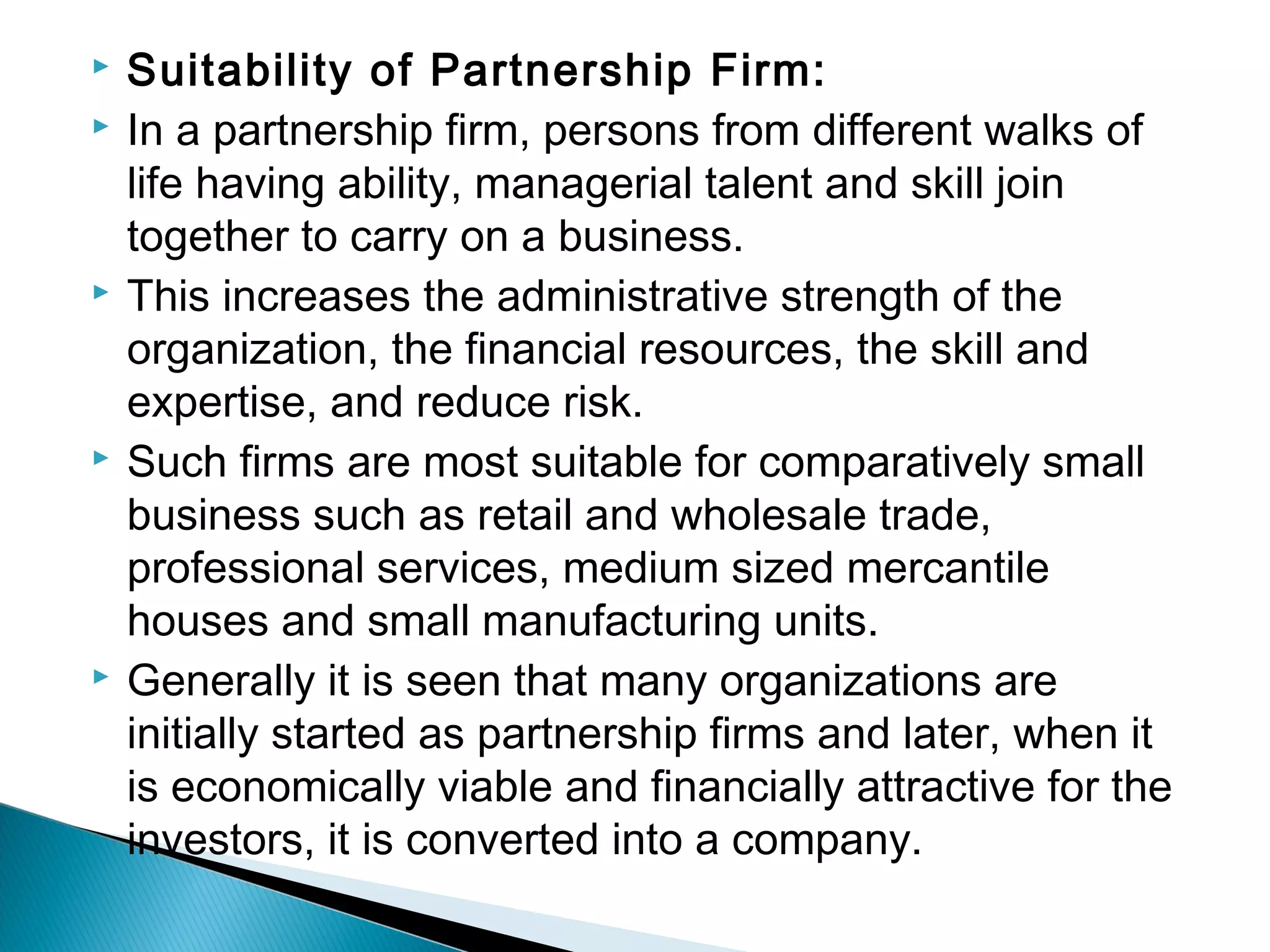  Suitability of Partnership Firm: 
 In a partnership firm, persons from different walks of 
life having ability, managerial talent and skill join 
together to carry on a business. 
 This increases the administrative strength of the 
organization, the financial resources, the skill and 
expertise, and reduce risk. 
 Such firms are most suitable for comparatively small 
business such as retail and wholesale trade, 
professional services, medium sized mercantile 
houses and small manufacturing units. 
 Generally it is seen that many organizations are 
initially started as partnership firms and later, when it 
is economically viable and financially attractive for the 
investors, it is converted into a company. 
 