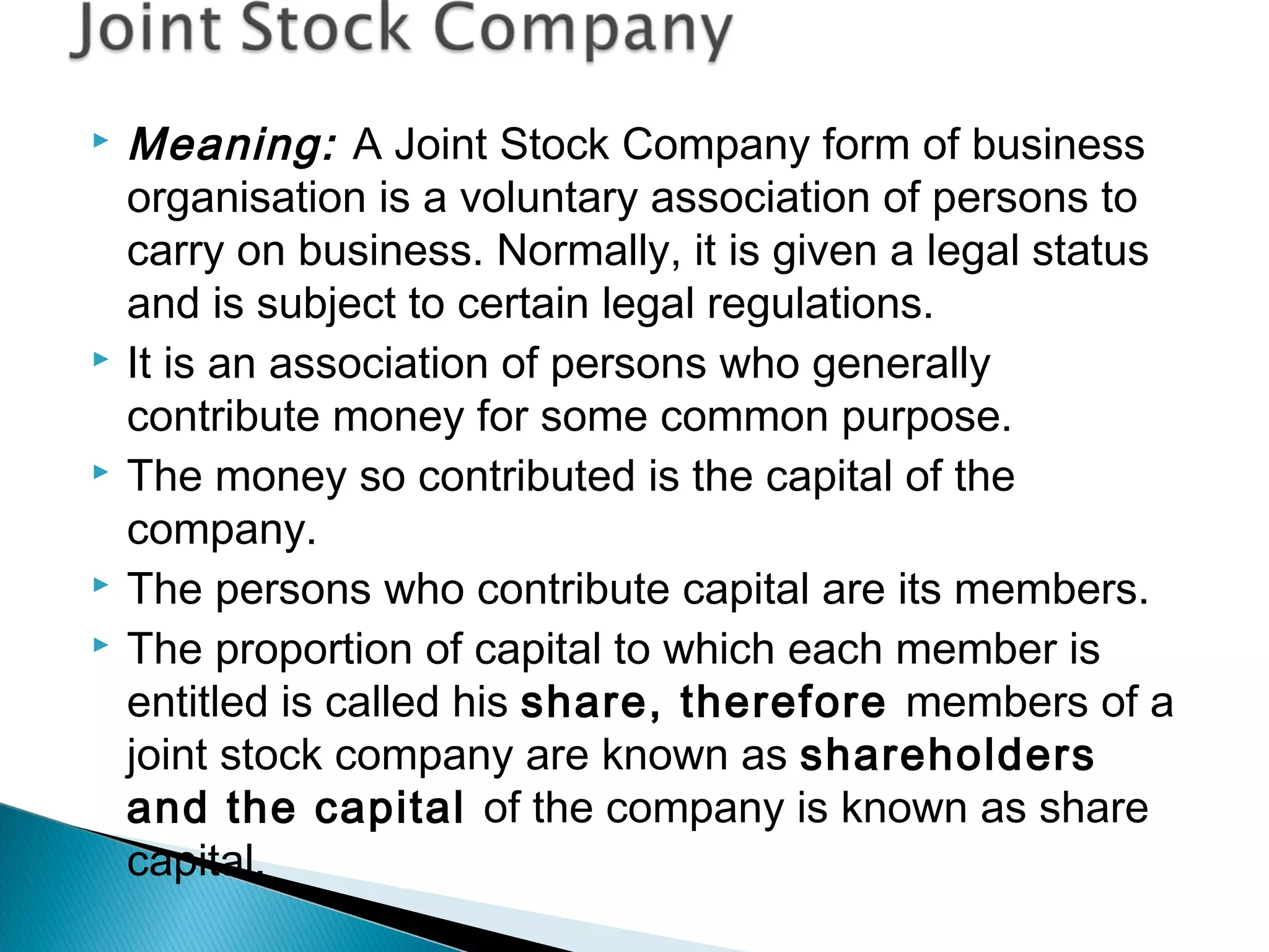  Meaning: A Joint Stock Company form of business 
organisation is a voluntary association of persons to 
carry on business. Normally, it is given a legal status 
and is subject to certain legal regulations. 
 It is an association of persons who generally 
contribute money for some common purpose. 
 The money so contributed is the capital of the 
company. 
 The persons who contribute capital are its members. 
 The proportion of capital to which each member is 
entitled is called his share, therefore members of a 
joint stock company are known as shareholders 
and the capital of the company is known as share 
capital. 
 